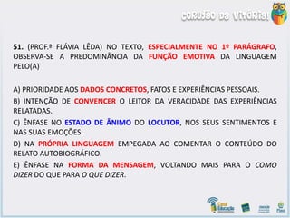 51. (PROF.ª FLÁVIA LÊDA) NO TEXTO, ESPECIALMENTE NO 1º PARÁGRAFO,
OBSERVA-SE A PREDOMINÂNCIA DA FUNÇÃO EMOTIVA DA LINGUAGEM
PELO(A)
A) PRIORIDADE AOS DADOS CONCRETOS, FATOS E EXPERIÊNCIAS PESSOAIS.
B) INTENÇÃO DE CONVENCER O LEITOR DA VERACIDADE DAS EXPERIÊNCIAS
RELATADAS.
C) ÊNFASE NO ESTADO DE ÂNIMO DO LOCUTOR, NOS SEUS SENTIMENTOS E
NAS SUAS EMOÇÕES.
D) NA PRÓPRIA LINGUAGEM EMPEGADA AO COMENTAR O CONTEÚDO DO
RELATO AUTOBIOGRÁFICO.
E) ÊNFASE NA FORMA DA MENSAGEM, VOLTANDO MAIS PARA O COMO
DIZER DO QUE PARA O QUE DIZER.
 