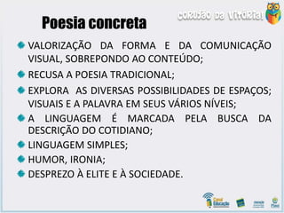 Poesia concreta
VALORIZAÇÃO DA FORMA E DA COMUNICAÇÃO
VISUAL, SOBREPONDO AO CONTEÚDO;
RECUSA A POESIA TRADICIONAL;
EXPLORA AS DIVERSAS POSSIBILIDADES DE ESPAÇOS;
VISUAIS E A PALAVRA EM SEUS VÁRIOS NÍVEIS;
A LINGUAGEM É MARCADA PELA BUSCA DA
DESCRIÇÃO DO COTIDIANO;
LINGUAGEM SIMPLES;
HUMOR, IRONIA;
DESPREZO À ELITE E À SOCIEDADE.
 
