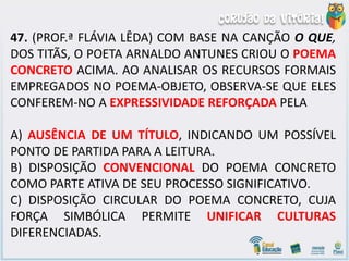 47. (PROF.ª FLÁVIA LÊDA) COM BASE NA CANÇÃO O QUE,
DOS TITÃS, O POETA ARNALDO ANTUNES CRIOU O POEMA
CONCRETO ACIMA. AO ANALISAR OS RECURSOS FORMAIS
EMPREGADOS NO POEMA-OBJETO, OBSERVA-SE QUE ELES
CONFEREM-NO A EXPRESSIVIDADE REFORÇADA PELA
A) AUSÊNCIA DE UM TÍTULO, INDICANDO UM POSSÍVEL
PONTO DE PARTIDA PARA A LEITURA.
B) DISPOSIÇÃO CONVENCIONAL DO POEMA CONCRETO
COMO PARTE ATIVA DE SEU PROCESSO SIGNIFICATIVO.
C) DISPOSIÇÃO CIRCULAR DO POEMA CONCRETO, CUJA
FORÇA SIMBÓLICA PERMITE UNIFICAR CULTURAS
DIFERENCIADAS.
 