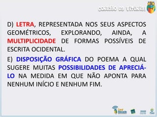 D) LETRA, REPRESENTADA NOS SEUS ASPECTOS
GEOMÉTRICOS, EXPLORANDO, AINDA, A
MULTIPLICIDADE DE FORMAS POSSÍVEIS DE
ESCRITA OCIDENTAL.
E) DISPOSIÇÃO GRÁFICA DO POEMA A QUAL
SUGERE MUITAS POSSIBILIDADES DE APRECIÁ-
LO NA MEDIDA EM QUE NÃO APONTA PARA
NENHUM INÍCIO E NENHUM FIM.
 