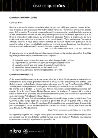 Questão 01 - ENEM PPL (2018)
Cores do Brasil
Ganhou nova versão, revista e ampliada, o livro lançado em 1988 pelo galerista Jacques Ardies,
cuja proposta é ser publicação informativa sobre nomes do “movimento arte naïf do Brasil”,
como define o autor. Trata-se de um caminho estético fundamental na arte brasileira, assegura
Ardies. O termo em francês foi adotado para designar internacionalmente a produção que no
Brasil é chamada de arte popular ou primitivismo, esclarece Ardies. O organizador do livro
explica que a obra não tem a pretensão de ser um dicionário. “Falta muita gente. São muitos
artistas”, observa. A nova edição veio da vontade de atualizar informações publicadas há 26
anos. Ela incluiu artistas em atividade atualmente e veteranos que ficaram de fora do primeiro
livro. A arte naïf no Brasil traz 79 autores de várias regiões do Brasil.
WALTER SEBASTIÃO. Estado de Minas, 17 jan. 2015 (adaptado).
O fragmento do texto jornalístico aborda o lançamento de um livro sobre arte naïf no Brasil. Na
organização desse trecho predomina o uso da sequência
a) injuntiva, sugerida pelo destaque dado à fala do organizador do livro.
b) argumentativa, caracterizada pelo uso de adjetivos sobre o livro.
c) narrativa, construída pelo uso de discurso direto e indireto.
d) descritiva, formada com base em dados editoriais.
e) expositiva, composta por informações sobre a arte naïf.
Questão 02 - ENEM (2021)
O documentário O menino que fez um museu, direção de Sérgio Utsch, produção independente
de brasileiros e britânicos, gravado no Nordeste em 2016, mais precisamente no distrito Dom
Quintino, zona rural do Crato, foi premiado em Londres, pela Foreign Press Association (FPA), a
associação de correspondentes estrangeiros mais antiga do mundo, fundada em 1888.
De acordo com o diretor, O menino que fez um museu foi o único trabalho produzido por
equipes fora do eixo Estados Unidos-Europa entre os finalistas. O documentário conta a
história de um Brasil profundo, desconhecido até mesmo por muitos brasileiros. É apresentado
com o carisma de Pedro Lucas Feitosa, 11 anos.
Quando tinha 10 anos, Pedro Lucas criou o Museu de Luiz Gonzaga, que fica no distrito de Dom
Quintino. A ideia surgiu após uma visita que o garoto fez, em 2013, quando tinha 9 anos, ao
Museu do Gonzagão, em Exu, Pernambuco. Pedro decidiu criar o próprio lugar de exposição
para homenagear o rei e o local escolhido foi a casa da sua bisavó já falecida, que fica ao lado da
casa dele, na rua Alto de Antena.
Disponível em: www.opovo.com.br. Acesso em: 18 abr. 2018.
No segundo parágrafo, uma citação afirma que o documentário “foi o único trabalho produzido
por equipes fora do eixo Estados Unidos-Europa entre os finalistas”. No texto, esse recurso
expressa uma estratégia argumentativa que reforça a
 