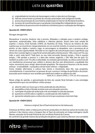 a) originalidade da iniciativa de homenagem à vida e à obra de Luiz Gonzaga.
b) falta de concorrentes ao prêmio de uma das associações mais antigas do mundo.
c) proeza da premiação de uma história ambientada no interior do Nordeste brasileiro.
d) escassez de investimentos para a produção cinematográfica independente no país.
e) importância da parceria entre brasileiros e britânicos para a realização das filmagens.
Questão 03 - ENEM (2021)
Devagar, devagarinho
Desacelerar é preciso. Acelerar não é preciso. Afobados e voltados para o próprio umbigo,
operamos, automatizados, falas robóticas e silêncios glaciais. Ilustra bem esse estado de
espírito a música Sinal fechado (1969), de Paulinho da Viola. Trata-se da história de dois
sujeitos que se encontram inesperadamente em um sinal de trânsito. A conversa entre ambos,
porém, se deu rápida e rasteira. Logo, os personagens se despedem, com a promessa de se
verem em outra oportunidade. Percebe-se um registro de comunicação vazia e superficial, cuja
tônica foi o contato ligeiro e superficial construído pelos interlocutores: “Olá, como vai?/ Eu vou
indo, e você, tudo bem?/ Tudo bem, eu vou indo correndo/ Quanto tempo…/ Pois é, quanto
tempo…/ Me perdoe a pressa/ é a alma dos nossos negócios…/ Oh! Não tem de quê./ Eu
também só ando a cem”. O culto à velocidade, no contexto apresentado, se coloca como fruto de
um imediatismo processual que celebra o alcance dos fins sem dimensionar a qualidade dos
meios necessários para atingir determinado propósito. Tal conjuntura favorece a lei do menor
esforço - a comodidade - e prejudica a lei do maior esforço - a dignidade.
Como modelo alternativo à cultura fast, temos o movimento slow life, cujo propósito,
resumidamente, é conscientizar as pessoas de que a pressa é inimiga da perfeição e do prazer,
buscando assim reeducar seus sentidos para desfrutar melhor os sabores da vida.
SILVA, M. F. L. Boletim UFMG, n. 1749, set. 2011 (adaptado)
Nesse artigo de opinião, a apresentação da letra da canção Sinal fechado é uma estratégia
argumentativa que visa sensibilizar o leitor porque
a) adverte sobre os riscos que o ritmo acelerado da vida oferece.
b) exemplifica o fato criticado no texto com uma situação concreta.
c) contrapõe situações de aceleração e de serenidade na vida das pessoas.
d) questiona o clichê sobre a rapidez e a aceleração da vida moderna.
e) apresenta soluções para a cultura da correria que as pessoas vivenciam hoje.
Questão 04 - ENEM (2021)
Intenso e original, Son of Saul retrata horror do holocausto
Centenas de filmes sobre o holocausto já foram produzidos em diversos países do mundo, mas
nenhum é tão intenso como o húngaro Son of Saul, do estreante em longa-metragens László
Nemes, vencedor do Grande Prêmio do Júri no último Festival de Cannes.
Ao contrário da grande maioria das produções do gênero, que costuma oferecer uma variedade
 