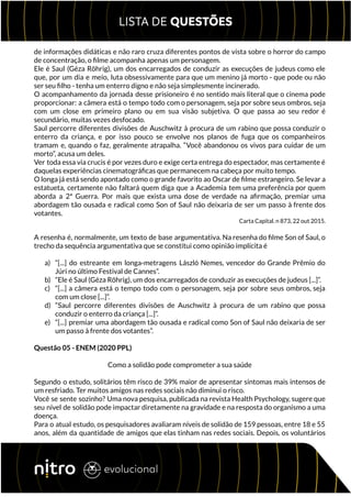 de informações didáticas e não raro cruza diferentes pontos de vista sobre o horror do campo
de concentração, o filme acompanha apenas um personagem.
Ele é Saul (Géza Röhrig), um dos encarregados de conduzir as execuções de judeus como ele
que, por um dia e meio, luta obsessivamente para que um menino já morto - que pode ou não
ser seu filho - tenha um enterro digno e não seja simplesmente incinerado.
O acompanhamento da jornada desse prisioneiro é no sentido mais literal que o cinema pode
proporcionar: a câmera está o tempo todo com o personagem, seja por sobre seus ombros, seja
com um close em primeiro plano ou em sua visão subjetiva. O que passa ao seu redor é
secundário, muitas vezes desfocado.
Saul percorre diferentes divisões de Auschwitz à procura de um rabino que possa conduzir o
enterro da criança, e por isso pouco se envolve nos planos de fuga que os companheiros
tramam e, quando o faz, geralmente atrapalha. “Você abandonou os vivos para cuidar de um
morto”, acusa um deles.
Ver toda essa via crucis é por vezes duro e exige certa entrega do espectador, mas certamente é
daquelas experiências cinematográficas que permanecem na cabeça por muito tempo.
O longa já está sendo apontado como o grande favorito ao Oscar de filme estrangeiro. Se levar a
estatueta, certamente não faltará quem diga que a Academia tem uma preferência por quem
aborda a 2ª Guerra. Por mais que exista uma dose de verdade na afirmação, premiar uma
abordagem tão ousada e radical como Son of Saul não deixaria de ser um passo à frente dos
votantes.
Carta Capital. n 873, 22 out 2015.
A resenha é, normalmente, um texto de base argumentativa. Na resenha do filme Son of Saul, o
trecho da sequência argumentativa que se constitui como opinião implícita é
a) “[...] do estreante em longa-metragens László Nemes, vencedor do Grande Prêmio do
Júri no último Festival de Cannes”.
b) “Ele é Saul (Géza Röhrig), um dos encarregados de conduzir as execuções de judeus [...]”.
c) “[...] a câmera está o tempo todo com o personagem, seja por sobre seus ombros, seja
com um close [...]”.
d) “Saul percorre diferentes divisões de Auschwitz à procura de um rabino que possa
conduzir o enterro da criança [...]”.
e) “[...] premiar uma abordagem tão ousada e radical como Son of Saul não deixaria de ser
um passo à frente dos votantes”.
Questão 05 - ENEM (2020 PPL)
Como a solidão pode comprometer a sua saúde
Segundo o estudo, solitários têm risco de 39% maior de apresentar sintomas mais intensos de
um resfriado. Ter muitos amigos nas redes sociais não diminui o risco.
Você se sente sozinho? Uma nova pesquisa, publicada na revista Health Psychology, sugere que
seu nível de solidão pode impactar diretamente na gravidade e na resposta do organismo a uma
doença.
Para o atual estudo, os pesquisadores avaliaram níveis de solidão de 159 pessoas, entre 18 e 55
anos, além da quantidade de amigos que elas tinham nas redes sociais. Depois, os voluntários
 
