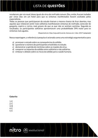 receberam, por via nasal, doses iguais de vírus de resfriado comum. Eles, então, ficaram isolados
por cinco dias em um hotel para que os sintomas manifestados fossem avaliados pelos
especialistas.
Todas as pessoas que participaram do estudo tiveram a mesma chance de ficar doentes, mas
aquelas que relataram sentir mais solitárias manifestaram sintomas de resfriado, como dor de
garganta, espirro e coriza, mais graves do que as que não se sentiam sozinhas. Segundo os
resultados, os participantes solitários apresentaram uma probabilidade 39% maior para os
sintomas mais agudos.
Disponível em: http://veja.abril.com.br. Acesso em: 1 dez. 2017 (adaptado)
Nessa reportagem, a referência à pesquisa é acionada como uma estratégia argumentativa para
a) promover o estudo sobre as consequências da solidão.
b) questionar o número de participantes envolvidos no estudo.
c) demonstrar a opinião de cientistas sobre as reações do vírus.
d) comparar os impactos da solidão entre solitários e não solitários.
e) embasar o debate sobre os riscos da solidão para a saúde humana.
Gabarito
1. E
2. C
3. B
4. E
5. E
 