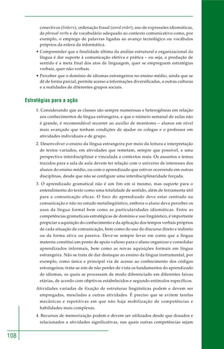 108
conectivos (linkers), ordenação frasal (word order), uso de expressões idiomáticas,
de phrasal verbs e de vocabulário adequado ao contexto comunicativo como, por
exemplo, o emprego de palavras ligadas ao avanço tecnológico ou vocábulos
próprios da esfera da informática.
• Compreender que a finalidade última da análise estrutural e organizacional da
língua é dar suporte à comunicação efetiva e prática – ou seja, a produção de
sentido é a meta final dos atos de linguagem, quer se empreguem estratégias
verbais, quer não-verbais.
• Perceber que o domínio de idiomas estrangeiros no ensino médio, ainda que se
dê de forma parcial, permite acesso a informações diversificadas, a outras culturas
e a realidades de diferentes grupos sociais.
Estratégias para a ação
1. Considerando que as classes são sempre numerosas e heterogêneas em relação
aos conhecimentos de língua estrangeira, e que o número semanal de aulas não
é grande, é recomendável recorrer ao auxílio de monitores – alunos em nível
mais avançado que tenham condições de ajudar os colegas e o professor em
atividades individuais e de grupo.
2. Desenvolver o ensino da língua estrangeira por meio da leitura e interpretação
de textos variados, em atividades que remetam, sempre que possível, a uma
perspectiva interdisciplinar e vinculada a contextos reais. Os assuntos e temas
trazidos para a sala de aula devem ter relação com o universo de interesses dos
alunos do ensino médio, ou com o aprendizado que estiver ocorrendo em outras
disciplinas, desde que não se configure uma interdisciplinaridade forçada.
3. O aprendizado gramatical não é um fim em si mesmo, mas suporte para o
entendimento do texto como uma totalidade de sentido, além de ferramenta útil
para a comunicação eficaz. O foco do aprendizado deve estar centrado na
comunicação e não no estudo metalingüístico, embora o aluno deva perceber os
usos da língua formal bem como as particularidades idiomáticas. Entre as
competências gramaticais estratégicas de domínio e uso lingüístico, é importante
propiciar a aquisição do conhecimento e da aplicação dos tempos verbais próprios
de cada situação de comunicação, bem como do uso do discurso direto e indireto
ou da forma ativa ou passiva. Deve-se sempre levar em conta que a língua
materna constitui um ponto de apoio valioso para o aluno organizar e consolidar
aprendizados informais, bem como as novas aquisições formais em língua
estrangeira. Não se trata de dar destaque ao ensino da língua instrumental, por
exemplo, como única e principal via de acesso ao conhecimento dos códigos
estrangeiros; trata-se sim de não perder de vista os fundamentos do aprendizado
de idiomas, os quais se processam de modo diferenciado em diferentes faixas
etárias, de acordo com objetivos estabelecidos e segundo estímulos específicos.
Atividades variadas de fixação de estruturas lingüísticas podem e devem ser
empregadas, mescladas a outras atividades. É preciso que se evitem tarefas
mecânicas e repetitivas em que não haja mobilização de competências e
habilidades mais complexas.
4. Recursos de memorização podem e devem ser utilizados desde que dosados e
relacionados a atividades significativas, nas quais outras competências sejam
 