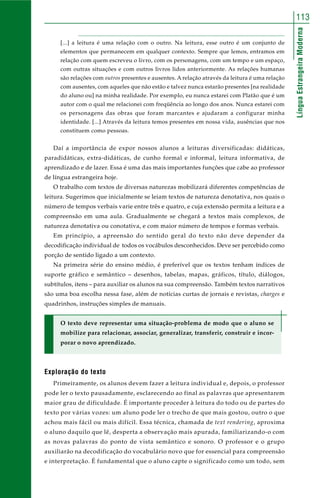 LínguaEstrangeiraModerna
113
[...] a leitura é uma relação com o outro. Na leitura, esse outro é um conjunto de
elementos que permanecem em qualquer contexto. Sempre que lemos, entramos em
relação com quem escreveu o livro, com os personagens, com um tempo e um espaço,
com outras situações e com outros livros lidos anteriormente. As relações humanas
são relações com outros presentes e ausentes. A relação através da leitura é uma relação
com ausentes, com aqueles que não estão e talvez nunca estarão presentes [na realidade
do aluno ou] na minha realidade. Por exemplo, eu nunca estarei com Platão que é um
autor com o qual me relacionei com freqüência ao longo dos anos. Nunca estarei com
os personagens das obras que foram marcantes e ajudaram a configurar minha
identidade. [...] Através da leitura temos presentes em nossa vida, ausências que nos
constituem como pessoas.
Daí a importância de expor nossos alunos a leituras diversificadas: didáticas,
paradidáticas, extra-didáticas, de cunho formal e informal, leitura informativa, de
aprendizado e de lazer. Essa é uma das mais importantes funções que cabe ao professor
de língua estrangeira hoje.
O trabalho com textos de diversas naturezas mobilizará diferentes competências de
leitura. Sugerimos que inicialmente se leiam textos de natureza denotativa, nos quais o
número de tempos verbais varie entre três e quatro, e cuja extensão permita a leitura e a
compreensão em uma aula. Gradualmente se chegará a textos mais complexos, de
natureza denotativa ou conotativa, e com maior número de tempos e formas verbais.
Em princípio, a apreensão do sentido geral do texto não deve depender da
decodificação individual de todos os vocábulos desconhecidos. Deve ser percebido como
porção de sentido ligado a um contexto.
Na primeira série do ensino médio, é preferível que os textos tenham índices de
suporte gráfico e semântico – desenhos, tabelas, mapas, gráficos, título, diálogos,
subtítulos, itens – para auxiliar os alunos na sua compreensão. Também textos narrativos
são uma boa escolha nessa fase, além de notícias curtas de jornais e revistas, charges e
quadrinhos, instruções simples de manuais.
O texto deve representar uma situação-problema de modo que o aluno se
mobilize para relacionar, associar, generalizar, transferir, construir e incor-
porar o novo aprendizado.
Exploração do texto
Primeiramente, os alunos devem fazer a leitura individual e, depois, o professor
pode ler o texto pausadamente, esclarecendo ao final as palavras que apresentarem
maior grau de dificuldade. É importante proceder à leitura do todo ou de partes do
texto por várias vozes: um aluno pode ler o trecho de que mais gostou, outro o que
achou mais fácil ou mais difícil. Essa técnica, chamada de text rendering, aproxima
o aluno daquilo que lê, desperta a observação mais apurada, familiarizando-o com
as novas palavras do ponto de vista semântico e sonoro. O professor e o grupo
auxiliarão na decodificação do vocabulário novo que for essencial para compreensão
e interpretação. É fundamental que o aluno capte o significado como um todo, sem
 