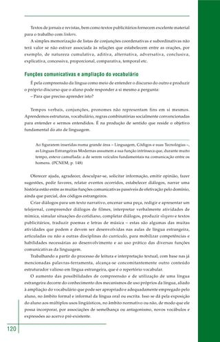 120
Textos de jornais e revistas, bem como textos publicitários fornecem excelente material
para o trabalho com linkers.
A simples memorização de listas de conjunções coordenativas e subordinativas não
terá valor se não estiver associada às relações que estabelecem entre as orações, por
exemplo, de natureza cumulativa, aditiva, alternativa, adversativa, conclusiva,
explicativa, concessiva, proporcional, comparativa, temporal etc.
Funções comunicativas e ampliação do vocabulário
É pela compreensão da língua como meio de entender o discurso do outro e produzir
o próprio discurso que o aluno pode responder a si mesmo a pergunta:
– Para que preciso aprender isto?
Tempos verbais, conjunções, pronomes não representam fins em si mesmos.
Aprendemos estruturas, vocabulário, regras combinatórias socialmente convencionadas
para entender e sermos entendidos. É na produção de sentido que reside o objetivo
fundamental do ato de linguagem.
Ao figurarem inseridas numa grande área – Linguagem, Códigos e suas Tecnologias –,
as Línguas Estrangeiras Modernas assumem a sua função intrínseca que, durante muito
tempo, esteve camuflada: a de serem veículos fundamentais na comunicação entre os
homens. (PCNEM, p. 148)
Oferecer ajuda, agradecer, desculpar-se, solicitar informação, emitir opinião, fazer
sugestões, pedir favores, relatar eventos ocorridos, estabelecer diálogos, narrar uma
história estão entre as muitas funções comunicativas passíveis de efetivação pelo domínio,
ainda que parcial, dos códigos estrangeiros.
Criar diálogos para um texto narrativo, encenar uma peça, redigir e apresentar um
telejornal, compreender diálogos de filmes, interpretar verbalmente atividades de
mímica, simular situações do cotidiano, completar diálogos, produzir slogans e textos
publicitários, traduzir poemas e letras de música – estas são algumas das muitas
atividades que podem e devem ser desenvolvidas nas aulas de língua estrangeira,
articuladas ou não a outras disciplinas do currículo, para mobilizar competências e
habilidades necessárias ao desenvolvimento e ao uso prático das diversas funções
comunicativas da linguagem.
Trabalhando a partir do processo de leitura e interpretação textual, com base nas já
mencionadas palavras-ferramenta, alcança-se concomitantemente outro conteúdo
estruturador valioso em língua estrangeira, que é o repertório vocabular.
O aumento das possibilidades de compreensão e de utilização de uma língua
estrangeira decorre do conhecimento dos mecanismos de uso próprios da língua, aliado
à ampliação do vocabulário que pode ser apropriado e adequadamente empregado pelo
aluno, no âmbito formal e informal da língua oral ou escrita. Isso se dá pela exposição
do aluno aos múltiplos usos lingüísticos, no âmbito normativo ou não, de modo que ele
possa incorporar, por associações de semelhança ou antagonismo, novos vocábulos e
expressões ao acervo pré-existente.
 