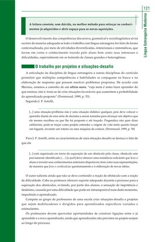 LínguaEstrangeiraModerna
121
A leitura consiste, sem dúvida, no melhor método para reforçar os conheci-
mentos já adquiridos e abrir espaço para as novas aquisições.
O desenvolvimento das competências discursiva, gramatical e sociolingüística só irá
ocorrer de maneira adequada se todo o trabalho com língua estrangeira for feito de forma
contextualizada, por meio de atividades diversificadas, intencionais e sistemáticas, que
levem em conta o conhecimento trazido pelo aluno bem como seus interesses e
dificuldades, especialmente em se tratando de classes grandes e heterogêneas.
O trabalho por projetos e situações-desafio
A articulação da disciplina de língua estrangeira a outras disciplinas do currículo
permitirá que múltiplas competências e habilidades se conjuguem na busca e na
elaboração de respostas que possam resolver problemas propostos. De acordo com
Meirieu, estamos a caminho de um ofício novo, “cuja meta é antes fazer aprender do
que ensinar, isto é, trata-se de criar situações favoráveis que aumentem a probabilidade
do aprendizado proposto” (Perrenoud, 1999, p. 53).
Segundo J. P. Astolfi,
[...] uma situação-problema não é uma situação didática qualquer, pois deve colocar o
aprendiz diante de uma série de decisões a serem tomadas para alcançar um objetivo que
ele mesmo escolheu ou que lhe foi proposto e até traçado. Pragmático não quer dizer
utilitarista: pode-se traçar como projeto entender a origem da vida tanto quanto lançar
um foguete, inventar um roteiro ou uma máquina de costura. (Perrenoud, 1999, p. 58)
Para J. P. Astolfi, entre as características de uma situação-desafio se destaca o fato de
que ela
[...] está organizada em torno da superação de um obstáculo pela classe, obstáculo este
previamente identificado; (…) [o qual] deve oferecer uma resistência suficiente que leve o
aluno a investir seus conhecimentos anteriores disponíveis, bem como suas representações,
de maneira que [isso o conduza] ao questionamento e à elaboração de novas idéias.
O autor salienta ainda que não se deve confundir a noção de obstáculo com a noção
de dificuldade. Cabe ao professor oferecer suporte adequado durante o processo para a
superação dos obstáculos, evitando, por parte dos alunos, a sensação de impotência e
desânimo, causada por uma dificuldade que pode ser intransponível num dado momento,
impedindo o aprendizado.
Compete ao grupo de professores de uma escola criar situações-desafio e projetos
que sejam mobilizadores e dirigidos para aprendizados específicos variados e
estimulantes.
Os professores devem aproveitar oportunidades de construir ligações entre o já
aprendido e o novo aprendizado, ainda que aprendizados não previstos no projeto surjam
ao longo do processo.
 