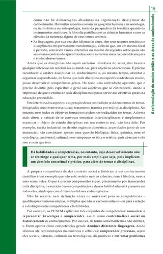 Areformulaçãodoensinomédioeasáreasdoconhecimento
15
como não há demarcações absolutas na organização disciplinar do
conhecimento. Há muitos aspectos comuns na geografia humana e na sociologia,
ou na história e na antropologia, tanto da perspectiva da temática quanto de
instrumentos analíticos. A filosofia partilha com as ciências humanas e com as
ciências da natureza alguns de seus temas centrais.
• As linguagens, por sua vez, dos idiomas às artes, têm seus recortes temáticos e
disciplinares em permanente transformação, além de que, em um mesmo local
e período, convivem visões diferentes ou mesmo divergentes sobre quais são
seus temas centrais de aprendizado e sobre as formas mais recomendáveis para
o ensino desses temas.
Ainda que as disciplinas não sejam sacrários imutáveis do saber, não haveria
qualquer interesse em redefini-las ou fundi-las, para objetivos educacionais. É preciso
reconhecer o caráter disciplinar do conhecimento e, ao mesmo tempo, orientar e
organizar o aprendizado, de forma que cada disciplina, na especificidade de seu ensino,
possa desenvolver competências gerais. Há nisso uma contradição aparente, que é
preciso discutir, pois específico e geral são adjetivos que se contrapõem, dando a
impressão de que o ensino de cada disciplina não possa servir aos objetivos gerais da
educação pretendida.
Em determinados aspectos, a superação dessa contradição se dá em termos de temas,
designados como transversais, cujo tratamento transita por múltiplas disciplinas. No
entanto, nem todos os objetivos formativos podem ser traduzidos em temas. A forma
mais direta e natural de se convocar temáticas interdisciplinares é simplesmente
examinar o objeto de estudo disciplinar em seu contexto real, não fora dele. Por
exemplo, sucata industrial ou detrito orgânico doméstico, acumulados junto de um
manancial, não constituem apenas uma questão biológica, física, química, nem só
sociológica, ambiental, cultural, nem tampouco só ética e estética, pois abarcam tudo
isso e mais que isso.
Há habilidades e competências, no entanto, cujo desenvolvimento não
se restringe a qualquer tema, por mais amplo que seja, pois implicam
um domínio conceitual e prático, para além de temas e disciplinas.
A própria competência de dar contexto social e histórico a um conhecimento
científico é um exemplo que não está restrito nem às ciências, nem à história, nem a
uma soma delas. O que é preciso compreender é que, precisamente por transcender
cada disciplina, o exercício dessas competências e dessas habilidades está presente em
todas elas, ainda que com diferentes ênfases e abrangências.
Não há receita, nem definição única ou universal para as competências –
qualificações humanas amplas, múltiplas que não se excluem entre si – ou para a relação
e a distinção entre competências e habilidades.
Por exemplo, os PCNEM explicitam três conjuntos de competências: comunicar e
representar, investigar e compreender, assim como contextualizar social ou
historicamente os conhecimentos. Por sua vez, de forma semelhante mas não idêntica,
o Enem aponta cinco competências gerais: dominar diferentes linguagens, desde
idiomas até representações matemáticas e artísticas; compreender processos, sejam
eles sociais, naturais, culturais ou tecnológicos; diagnosticar e enfrentar problemas
 