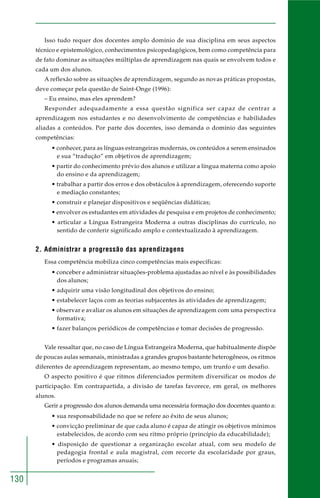 130
Isso tudo requer dos docentes amplo domínio de sua disciplina em seus aspectos
técnico e epistemológico, conhecimentos psicopedagógicos, bem como competência para
de fato dominar as situações múltiplas de aprendizagem nas quais se envolvem todos e
cada um dos alunos.
A reflexão sobre as situações de aprendizagem, segundo as novas práticas propostas,
deve começar pela questão de Saint-Onge (1996):
– Eu ensino, mas eles aprendem?
Responder adequadamente a essa questão significa ser capaz de centrar a
aprendizagem nos estudantes e no desenvolvimento de competências e habilidades
aliadas a conteúdos. Por parte dos docentes, isso demanda o domínio das seguintes
competências:
• conhecer, para as línguas estrangeiras modernas, os conteúdos a serem ensinados
e sua “tradução” em objetivos de aprendizagem;
• partir do conhecimento prévio dos alunos e utilizar a língua materna como apoio
do ensino e da aprendizagem;
• trabalhar a partir dos erros e dos obstáculos à aprendizagem, oferecendo suporte
e mediação constantes;
• construir e planejar dispositivos e seqüências didáticas;
• envolver os estudantes em atividades de pesquisa e em projetos de conhecimento;
• articular a Língua Estrangeira Moderna a outras disciplinas do currículo, no
sentido de conferir significado amplo e contextualizado à aprendizagem.
2. Administrar a progressão das aprendizagens
Essa competência mobiliza cinco competências mais específicas:
• conceber e administrar situações-problema ajustadas ao nível e às possibilidades
dos alunos;
• adquirir uma visão longitudinal dos objetivos do ensino;
• estabelecer laços com as teorias subjacentes às atividades de aprendizagem;
• observar e avaliar os alunos em situações de aprendizagem com uma perspectiva
formativa;
• fazer balanços periódicos de competências e tomar decisões de progressão.
Vale ressaltar que, no caso de Língua Estrangeira Moderna, que habitualmente dispõe
de poucas aulas semanais, ministradas a grandes grupos bastante heterogêneos, os ritmos
diferentes de aprendizagem representam, ao mesmo tempo, um trunfo e um desafio.
O aspecto positivo é que ritmos diferenciados permitem diversificar os modos de
participação. Em contrapartida, a divisão de tarefas favorece, em geral, os melhores
alunos.
Gerir a progressão dos alunos demanda uma necessária formação dos docentes quanto a:
• sua responsabilidade no que se refere ao êxito de seus alunos;
• convicção preliminar de que cada aluno é capaz de atingir os objetivos mínimos
estabelecidos, de acordo com seu ritmo próprio (princípio da educabilidade);
• disposição de questionar a organização escolar atual, com seu modelo de
pedagogia frontal e aula magistral, com recorte da escolaridade por graus,
períodos e programas anuais;
 