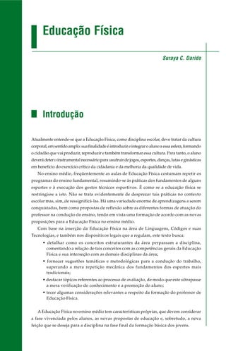 Educação Física
Introdução
Atualmente entende-se que a Educação Física, como disciplina escolar, deve tratar da cultura
corporal,emsentidoamplo:suafinalidadeéintroduzireintegraroalunoaessaesfera,formando
o cidadão que vai produzir, reproduzir e também transformar essa cultura. Para tanto, o aluno
deverá deter o instrumental necessário para usufruir de jogos, esportes, danças, lutas e ginásticas
em benefício do exercício crítico da cidadania e da melhoria da qualidade de vida.
No ensino médio, freqüentemente as aulas de Educação Física costumam repetir os
programas do ensino fundamental, resumindo-se às práticas dos fundamentos de alguns
esportes e à execução dos gestos técnicos esportivos. É como se a educação física se
restringisse a isto. Não se trata evidentemente de desprezar tais práticas no contexto
escolar mas, sim, de ressignificá-las. Há uma variedade enorme de aprendizagens a serem
conquistadas, bem como propostas de reflexão sobre as diferentes formas de atuação do
professor na condução do ensino, tendo em vista uma formação de acordo com as novas
proposições para a Educação Física no ensino médio.
Com base na inserção da Educação Física na área de Linguagens, Códigos e suas
Tecnologias, e também nos dispositivos legais que a regulam, este texto busca:
• detalhar como os conceitos estruturantes da área perpassam a disciplina,
comentando a relação de tais conceitos com as competências gerais da Educação
Física e sua interseção com as demais disciplinas da área;
• fornecer sugestões temáticas e metodológicas para a condução do trabalho,
superando a mera repetição mecânica dos fundamentos dos esportes mais
tradicionais;
• destacar tópicos referentes ao processo de avaliação, de modo que este ultrapasse
a mera verificação do conhecimento e a promoção do aluno;
• tecer algumas considerações relevantes a respeito da formação do professor de
Educação Física.
A Educação Física no ensino médio tem características próprias, que devem considerar
a fase vivenciada pelos alunos, as novas propostas de educação e, sobretudo, a nova
feição que se deseja para a disciplina na fase final da formação básica dos jovens.
Suraya C. Darido
 