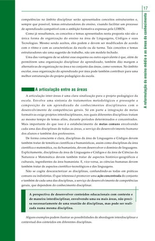 Areformulaçãodoensinomédioeasáreasdoconhecimento
17
competências no âmbito disciplinar serão apresentados conceitos estruturantes e,
sempre que possível, temas estruturadores do ensino, visando facilitar um processo
de aprendizado compatível com a ambição formativa expressa pela LDBEN.
Como já ressaltamos, os conceitos e temas apresentados nesta proposta não são a
única forma de organização do ensino na área de Linguagens, Códigos e suas
Tecnologias. Mesmo sendo aceitos, eles podem e devem ser modificados de acordo
com o ritmo e com as características da escola ou da turma. Tais conceitos e temas
estruturadores são uma sugestão de trabalho, não um modelo fechado.
Uma das vantagens de se adotar esse esquema ou outro equivalente é que, além de
permitirem uma organização disciplinar do aprendizado, também dão margem a
alternativas de organização na área e no conjunto das áreas, como veremos. No âmbito
escolar, essa organização do aprendizado por área pode também contribuir para uma
melhor estruturação do projeto pedagógico da escola.
A articulação entre as áreas
A articulação inter-áreas é uma clara sinalização para o projeto pedagógico da
escola. Envolve uma sintonia de tratamentos metodológicos e pressupõe a
composição de um aprendizado de conhecimentos disciplinares com o
desenvolvimento de competências gerais. Só em parte a integração de metas
formativas exige projetos interdisciplinares, nos quais diferentes disciplinas tratam
ao mesmo tempo de temas afins, durante períodos determinados e concentrados.
Mais importante do que isso é o estabelecimento de metas comuns envolvendo
cada uma das disciplinas de todas as áreas, a serviço do desenvolvimento humano
dos alunos e também dos professores.
De forma consciente e clara, disciplinas da área de Linguagens e Códigos devem
também tratar de temáticas científicas e humanísticas, assim como disciplinas da área
científica e matemática, ou da humanista, devem desenvolver o domínio de linguagens.
Explicitamente, disciplinas da área de Linguagens e Códigos e da área de Ciências da
Natureza e Matemática devem também tratar de aspectos histórico-geográficos e
culturais, ingredientes da área humanista. E, vice-versa, as ciências humanas devem
também tratar de aspectos científico-tecnológicos e das linguagens.
Não se cogita descaracterizar as disciplinas, confundindo-as todas em práticas
comuns ou indistintas. O que interessa é promover uma ação concentrada do conjunto
e também de cada uma das disciplinas, a serviço do desenvolvimento de competências
gerais, que dependem do conhecimento disciplinar.
A perspectiva de desenvolver conteúdos educacionais com contexto e
de maneira interdisciplinar, envolvendo uma ou mais áreas, não preci-
sa necessariamente de uma reunião de disciplinas, mas pode ser reali-
zada numa mesma disciplina.
Alguns exemplos podem ilustrar as possibilidades de abordagem interdisciplinar e
contextual dos conteúdos em diferentes disciplinas.
 