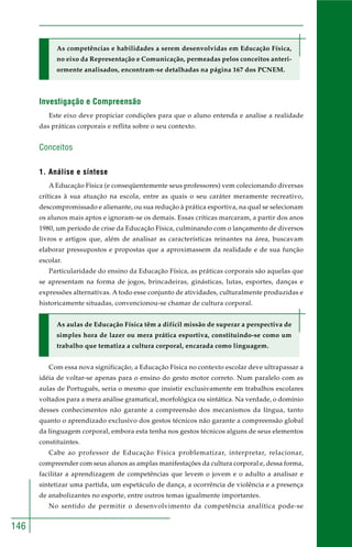 146
As competências e habilidades a serem desenvolvidas em Educação Física,
no eixo da Representação e Comunicação, permeadas pelos conceitos anteri-
ormente analisados, encontram-se detalhadas na página 167 dos PCNEM.
Investigação e Compreensão
Este eixo deve propiciar condições para que o aluno entenda e analise a realidade
das práticas corporais e reflita sobre o seu contexto.
Conceitos
1. Análise e síntese
A Educação Física (e conseqüentemente seus professores) vem colecionando diversas
críticas à sua atuação na escola, entre as quais o seu caráter meramente recreativo,
descompromissado e alienante, ou sua redução à prática esportiva, na qual se selecionam
os alunos mais aptos e ignoram-se os demais. Essas críticas marcaram, a partir dos anos
1980, um período de crise da Educação Física, culminando com o lançamento de diversos
livros e artigos que, além de analisar as características reinantes na área, buscavam
elaborar pressupostos e propostas que a aproximassem da realidade e de sua função
escolar.
Particularidade do ensino da Educação Física, as práticas corporais são aquelas que
se apresentam na forma de jogos, brincadeiras, ginásticas, lutas, esportes, danças e
expressões alternativas. A todo esse conjunto de atividades, culturalmente produzidas e
historicamente situadas, convencionou-se chamar de cultura corporal.
As aulas de Educação Física têm a difícil missão de superar a perspectiva de
simples hora de lazer ou mera prática esportiva, constituindo-se como um
trabalho que tematiza a cultura corporal, encarada como linguagem.
Com essa nova significação, a Educação Física no contexto escolar deve ultrapassar a
idéia de voltar-se apenas para o ensino do gesto motor correto. Num paralelo com as
aulas de Português, seria o mesmo que insistir exclusivamente em trabalhos escolares
voltados para a mera análise gramatical, morfológica ou sintática. Na verdade, o domínio
desses conhecimentos não garante a compreensão dos mecanismos da língua, tanto
quanto o aprendizado exclusivo dos gestos técnicos não garante a compreensão global
da linguagem corporal, embora esta tenha nos gestos técnicos alguns de seus elementos
constituintes.
Cabe ao professor de Educação Física problematizar, interpretar, relacionar,
compreender com seus alunos as amplas manifestações da cultura corporal e, dessa forma,
facilitar a aprendizagem de competências que levem o jovem e o adulto a analisar e
sintetizar uma partida, um espetáculo de dança, a ocorrência de violência e a presença
de anabolizantes no esporte, entre outros temas igualmente importantes.
No sentido de permitir o desenvolvimento da competência analítica pode-se
 