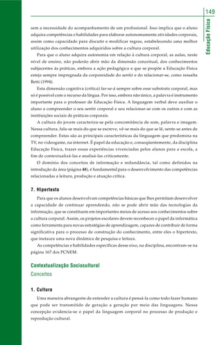 EducaçãoFísica
149
sem a necessidade do acompanhamento de um profissional. Isso implica que o aluno
adquira competências e habilidades para elaborar autonomamente atividades corporais,
assim como capacidade para discutir e modificar regras, estabelecendo uma melhor
utilização dos conhecimentos adquiridos sobre a cultura corporal.
Para que o aluno adquira autonomia em relação à cultura corporal, as aulas, neste
nível de ensino, não poderão abrir mão da dimensão conceitual, dos conhecimentos
subjacentes às práticas, embora a ação pedagógica a que se propõe a Educação Física
esteja sempre impregnada da corporeidade do sentir e do relacionar-se, como ressalta
Betti (1994).
Esta dimensão cognitiva (crítica) far-se-á sempre sobre esse substrato corporal, mas
só é possível com o recurso da língua. Por isso, embora não único, a palavra é instrumento
importante para o professor de Educação Física. A linguagem verbal deve auxiliar o
aluno a compreender o seu sentir corporal e seu relacionar-se com os outros e com as
instituições sociais de práticas corporais.
A cultura do jovem caracteriza-se pela concomitância de som, palavra e imagem.
Nessa cultura, fala-se mais do que se escreve, vê-se mais do que se lê, sente-se antes de
compreender. Estas são as principais características da linguagem que predomina na
TV, no videogame, na internet. É papel da educação e, conseqüentemente, da disciplina
Educação Física, trazer essas experiências vivenciadas pelos alunos para a escola, a
fim de contextualizá-las e analisá-las criticamente.
O domínio dos conceitos de informação e redundância, tal como definidos na
introdução da área (página 48), é fundamental para o desenvolvimento das competências
relacionadas a leitura, produção e atuação crítica.
7. Hipertexto
Para que os alunos desenvolvam competências básicas que lhes permitam desenvolver
a capacidade de continuar aprendendo, não se pode abrir mão das tecnologias da
informação, que se constituem em importantes meios de acesso aos conhecimentos sobre
a cultura corporal. Assim, os projetos escolares devem reconhecer o papel da informática
como ferramenta para novas estratégias de aprendizagem, capazes de contribuir de forma
significativa para o processo de construção do conhecimento, entre eles o hipertexto,
que instaura uma nova dinâmica de pesquisa e leitura.
As competências e habilidades específicas desse eixo, na disciplina, encontram-se na
página 167 dos PCNEM.
Contextualização Sociocultural
Conceitos
1. Cultura
Uma maneira abrangente de entender a cultura é pensá-la como todo fazer humano
que pode ser transmitido de geração a geração por meio das linguagens. Nessa
concepção evidencia-se o papel da linguagem corporal no processo de produção e
reprodução cultural.
 