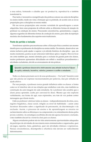 152
a essa esfera, formando o cidadão que vai produzi-la, reproduzi-la e também
transformá-la.
Para tanto, é necessária a ressignificação das práticas comuns nas aulas da disciplina
no ensino médio, tendo em vista a formação que se pretende, de acordo com as novas
proposições para a disciplina no ensino médio.
Há nas novas proposições uma enorme variedade de aprendizagens a serem
adquiridas, bem como propostas de reflexão sobre as diferentes formas de atuação do
professor na condução do ensino. Procurando concretizá-las, apresentamos, a seguir,
algumas sugestões de diferentes formas de condução do ensino, para além da repetição
mecânica dos fundamentos dos esportes mais tradicionais.
Ponto de partida e inclusão
Transformar opiniões preconceituosas sobre a Educação Física constitui um enorme
desafio para os professores da disciplina no ensino médio. No entanto, desenvolver um
ensino inclusivo pode ajudar a superar o já referido histórico da disciplina – que, em
muitos momentos, pautou-se por selecionar indivíduos aptos e inaptos. Deve-se levar
em conta também que, mesmo alertados para a exclusão de grande parte dos alunos,
muitos professores apresentam dificuldades em refletir e modificar procedimentos e
atividades excludentes, devido ao enraizamento de tais práticas.
Quando o professor desenvolve efetivamente uma atitude inclusiva? Quan-
do apóia, estimula, incentiva, valoriza, promove e acolhe o estudante.
Todos os alunos precisam ouvir de seus professores: – Você pode! Incentivo este
que não precisa ser expresso necessariamente por palavras, mas por atitudes de
ajuda efetiva.
Por sua posição, o professor exerce grande influência sobre os alunos: a forma
como os vê interfere não só nas relações que estabelece com eles, mas também na
construção da auto-imagem de cada estudante. Se o professor não acredita que o
aluno possa aprender, acaba por convencê-lo disso. Mesmo que não explicite
verbalmente, sua forma de agir, suas expressões, seu tom de voz podem conter
mensagens que dizem muito.
Cabe ao professor valorizar todos os alunos – independentemente de etnia, sexo,
registro lingüístico, classe social, religião ou nível de habilidade – assim como
favorecer discussões sobre o significado do preconceito, da discriminação e da
exclusão. Assim, o processo de ensino e de aprendizagem se enraíza no
esclarecimento sobre as diferenças e na compreensão e no entendimento destas pelos
jovens e adultos. As estratégias escolhidas devem não apenas favorecer a inclusão,
como também discuti-la e torná-la clara para os alunos.
Alguns estudantes podem não ter tido anteriormente oportunidades adequadas
de participar de atividades de movimento mais sistematizadas e organizadas, quer
em jogos, esportes, lutas, ginásticas, quer em atividades rítmicas e expressivas.
Nessas circunstâncias, desempenho e eficiência não devem ser radicalmente
determinantes.
 
