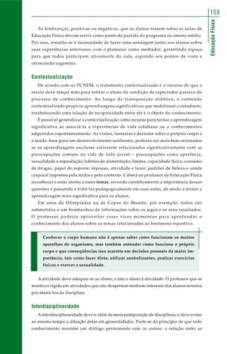 EducaçãoFísica
153
As lembranças, positivas ou negativas, que os alunos trazem sobre as aulas de
Educação Física devem servir como ponto de partida do programa no ensino médio.
Por isso, ressalta-se a necessidade de fazer uma sondagem junto aos alunos sobre
suas experiências anteriores, com o professor como mediador, garantindo espaço
para que todos participem ativamente da aula, expondo seu pontos de vista e
oferecendo sugestões.
Contextualização
De acordo com os PCNEM, o tratamento contextualizado é o recurso de que a
escola deve lançar mão para retirar o aluno da condição de espectador passivo do
processo de conhecimento. Ao longo da transposição didática, o conteúdo
contextualizado propicia aprendizagens significativas que mobilizam o estudante,
estabelecendo uma relação de reciprocidade entre ele e o objeto do conhecimento.
É possível generalizar a contextualização como recurso para tornar a aprendizagem
significativa ao associá-la a experiências da vida cotidiana ou a conhecimentos
adquiridos espontaneamente. As visões, fantasias e decisões sobre o próprio corpo e
a saúde, base para um desenvolvimento autônomo, poderão ser mais bem orientadas
se as aprendizagens escolares estiverem relacionadas significativamente com as
preocupações comuns na vida de todo jovem – preocupações como aparência,
sexualidade e reprodução; hábitos de alimentação; limites, capacidade física; consumo
de drogas; papel do esporte; repouso, atividade e lazer; padrões de beleza e saúde
corporal impostos pela mídia e pelo contexto. Caberá ao professor de Educação Física
reconhecer e estar atento a esses temas, revendo cientificamente a importância dessas
questões e passando a tratá-las pedagogicamente em suas aulas, de modo a tornar a
aprendizagem mais significativa para os alunos.
Em anos de Olimpíadas ou de Copas do Mundo, por exemplo, todos são
submetidos a um bombardeio de informações sobre os jogos e os seus resultados.
O professor poderia aproveitar esses ricos momentos para aprofundar o
conhecimento dos alunos sobre os temas relacionados ao fenômeno esportivo.
Conhecer o corpo humano não é apenas saber como funcionam os muitos
aparelhos do organismo, mas também entender como funciona o próprio
corpo e que conseqüências isso acarreta em decisões pessoais da maior im-
portância, tais como fazer dieta, utilizar anabolizantes, praticar exercícios
físicos e exercer a sexualidade.
A atividade deve adequar-se ao aluno, e não o aluno à atividade. O professor que se
mantiver rígido em atividades que não despertem nenhum interesse dos alunos termina
por afastá-los da disciplina.
Interdisciplinaridade
A interdisciplinaridade deve ir além da mera justaposição de disciplinas, e deve evitar
ao mesmo tempo a diluição delas em generalidades. Parte-se do princípio de que todo
conhecimento mantém um diálogo permanente com os outros: a relação entre as
 