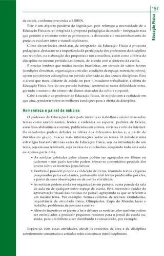EducaçãoFísica
157
da escola, conforme preconiza a LDBEN.
Este é um aspecto positivo da legislação, pois reforçou a necessidade de a
Educação Física estar integrada à proposta pedagógica da escola – integração essa
que permite o encontro entre os professores, a discussão e o encaminhamento de
projetos escolares inter e transdisciplinares.
Como decorrências imediatas da integração da Educação Física à proposta
pedagógica, destacam-se a importância da participação dos professores da disciplina
nas reuniões, na elaboração das propostas e nos conselhos, assim como a oferta da
disciplina no mesmo período das demais, de acordo com o contexto da escola.
É preciso lembrar que muitas escolas brasileiras, em virtude de vários fatores
(condições climáticas, organização curricular, condições de espaço, material e outros),
optam por oferecer a disciplina em período alternado ao das demais disciplinas. Para
o aluno que mora distante da escola ou para o estudante trabalhador, a oferta de
Educação Física fora do seu período habitual constitui-se numa dificuldade extra,
gerando o aumento do número de alunos afastados da cultura corporal.
Cabe à escola e ao professor de Educação Física, de acordo com a realidade em
que atua, ponderar sobre as melhores condições para a oferta da disciplina.
Hemeroteca e painel de notícias
O professor de Educação Física pode incentivar trabalhos com notícias sobre
temas como anabolizantes, lesões e violência no esporte, padrões de beleza,
exercícios abdominais e outros, publicadas em jornais, revistas e sites da internet.
Os estudantes podem debater as idéias dos diferentes textos e, a partir de
dúvidas do grupo, buscar mais informações sobre os temas. O debate é uma
estratégia bastante útil nas aulas de Educação Física, seja na introdução de um
tema, seja em sua retomada, seja na fase de conclusões, ocupando toda uma aula
ou apenas parte dela.
• As notícias coletadas pelos alunos podem ser agrupadas em álbuns ou
cadernos – nos quais também podem anexar-se comentários pessoais dos
jovens sobre as matérias jornalísticas.
• Também é possível propor a confecção de livros, reunindo textos e figuras
pesquisados pelos estudantes, juntamente com textos produzidos por eles,
a partir de suas observações ou de outras atividades.
• As notícias podem ainda ser organizadas em painéis, numa parede da sala
de aula ou de qualquer outro espaço da escola. Será necessário cuidar da
apresentação visual das notícias no painel, agrupando as que se referem a
um mesmo tema. Por exemplo: formas corretas de realizar caminhadas,
importância da atividade física, Olimpíadas, Copa do Mundo, lazer e
trabalho, problemas de postura e outras.
• Além de incentivar os jovens a ler e debater as notícias, eles também podem
ser estimulados a produzir pequenos resumos para o jornal da escola ou,
ainda, para um folheto a ser distribuído à comunidade, por exemplo.
Espera-se, com essas atividades, ativar os conceitos da área e da disciplina
anteriormente comentados e articular redes conceituais interdisciplinares.
 