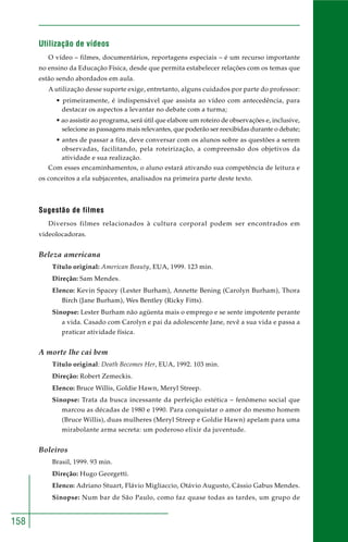 158
Utilização de vídeos
O vídeo – filmes, documentários, reportagens especiais – é um recurso importante
no ensino da Educação Física, desde que permita estabelecer relações com os temas que
estão sendo abordados em aula.
A utilização desse suporte exige, entretanto, alguns cuidados por parte do professor:
• primeiramente, é indispensável que assista ao vídeo com antecedência, para
destacar os aspectos a levantar no debate com a turma;
• ao assistir ao programa, será útil que elabore um roteiro de observações e, inclusive,
selecione as passagens mais relevantes, que poderão ser reexibidas durante o debate;
• antes de passar a fita, deve conversar com os alunos sobre as questões a serem
observadas, facilitando, pela roteirização, a compreensão dos objetivos da
atividade e sua realização.
Com esses encaminhamentos, o aluno estará ativando sua competência de leitura e
os conceitos a ela subjacentes, analisados na primeira parte deste texto.
Sugestão de filmes
Diversos filmes relacionados à cultura corporal podem ser encontrados em
videolocadoras.
Beleza americana
Título original: American Beauty, EUA, 1999. 123 min.
Direção: Sam Mendes.
Elenco: Kevin Spacey (Lester Burham), Annette Bening (Carolyn Burham), Thora
Birch (Jane Burham), Wes Bentley (Ricky Fitts).
Sinopse: Lester Burham não agüenta mais o emprego e se sente impotente perante
a vida. Casado com Carolyn e pai da adolescente Jane, revê a sua vida e passa a
praticar atividade física.
A morte lhe cai bem
Título original: Death Becomes Her, EUA, 1992. 103 min.
Direção: Robert Zemeckis.
Elenco: Bruce Willis, Goldie Hawn, Meryl Streep.
Sinopse: Trata da busca incessante da perfeição estética – fenômeno social que
marcou as décadas de 1980 e 1990. Para conquistar o amor do mesmo homem
(Bruce Willis), duas mulheres (Meryl Streep e Goldie Hawn) apelam para uma
mirabolante arma secreta: um poderoso elixir da juventude.
Boleiros
Brasil, 1999. 93 min.
Direção: Hugo Georgetti.
Elenco: Adriano Stuart, Flávio Migliaccio, Otávio Augusto, Cássio Gabus Mendes.
Sinopse: Num bar de São Paulo, como faz quase todas as tardes, um grupo de
 