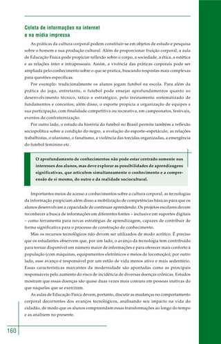 160
Coleta de informações na internet
e na mídia impressa
As práticas da cultura corporal podem constituir-se em objetos de estudo e pesquisa
sobre o homem e sua produção cultural. Além de proporcionar fruição corporal, a aula
de Educação Física pode propiciar reflexão sobre o corpo, a sociedade, a ética, a estética
e as relações inter e intrapessoais. Assim, a vivência das práticas corporais pode ser
ampliada pelo conhecimento sobre o que se pratica, buscando respostas mais complexas
para questões específicas.
Por exemplo: tradicionalmente os alunos jogam futebol na escola. Para além da
prática do jogo, entretanto, o futebol pode ensejar aprofundamentos quanto ao
desenvolvimento técnico, tático e estratégico, pelo treinamento sistematizado de
fundamentos e conceitos; além disso, o esporte propicia a organização de equipes e
sua participação, com finalidade competitiva ou recreativa, em campeonatos, festivais,
eventos de confraternização.
Por outro lado, o estudo da história do futebol no Brasil permite também a reflexão
sociopolítica sobre a condição do negro, a evolução do esporte–espetáculo, as relações
trabalhistas, o ufanismo, o fanatismo, a violência das torcidas organizadas, a emergência
do futebol feminino etc.
O aprofundamento de conhecimentos não pode estar centrado somente nos
interesses dos alunos, mas deve explorar as possibilidades de aprendizagens
significativas, que articulem simultaneamente o conhecimento e a compre-
ensão de si mesmo, do outro e da realidade sociocultural.
Importantes meios de acesso a conhecimentos sobre a cultura corporal, as tecnologias
da informação propiciam além disso a mobilização de competências básicas para que os
alunos desenvolvam a capacidade de continuar aprendendo. Os projetos escolares devem
reconhecer a busca de informações em diferentes fontes – inclusive em suportes digitais
– como ferramenta para novas estratégias de aprendizagem, capazes de contribuir de
forma significativa para o processo de construção do conhecimento.
Mas os recursos tecnológicos não devem ser utilizados de modo acrítico. É preciso
que os estudantes observem que, por um lado, o avanço da tecnologia tem contribuído
para tornar disponível um número maior de informações e para oferecer mais conforto à
população (com máquinas, equipamentos eletrônicos e meios de locomoção); por outro
lado, esse avanço é responsável por um estilo de vida menos ativo e mais sedentário.
Essas características marcantes da modernidade são apontadas como as principais
responsáveis pelo aumento do risco de incidência de diversas doenças crônicas. Estudos
mostram que essas doenças são quase duas vezes mais comuns em pessoas inativas do
que naquelas que se exercitam.
As aulas de Educação Física devem, portanto, discutir as mudanças no comportamento
corporal decorrentes dos avanços tecnológicos, analisando seu impacto na vida do
cidadão, de modo que os alunos compreendam essas transformações ao longo do tempo
e as analisem no presente.
 