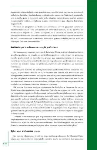 176
à expectativa dos estudantes, seja quanto a suas experiências de movimento anteriores),
influência da mídia e dos familiares, violência entre alunos etc. Trata-se de um desafio
sem tamanho para o professor: cabe a ele integrar, numa situação real de ensino,
extremamente variável, complexa e incerta, conhecimentos que adquiriu de maneira
fragmentada.
Por isso, os programas de formação continuada devem procurar superar os
padrões tradicionais – ora com ênfase em conteúdos teóricos, ora na vivência de
modalidades esportivas. O mais adequado seria investir em cursos em que os
professores mobilizem concomitantemente essas duas dimensões dos conhecimentos
da área, vivenciando-os e refletindo sobre suas potencialidades para as aulas de
Educação Física no ensino médio.
Variáveis que interferem na atuação profissional
Ao ingressarem no curso superior de Educação Física, muitos estudantes trazem
grande expectativa em relação aos conteúdos esportivos – até porque, em geral, sua
escolha profissional foi movida pelo prazer que experimentaram em situações
esportivas. Expectativas semelhantes movem os professores que freqüentam oficinas
e cursos de esporte, dança ou ginástica, oferecidos em programas de educação
continuada.
Ainda que o trabalho de formação inicial ou continuada procure subverter essa
lógica, as possibilidades da atuação docente têm limites. Os professores que
incorporaram uma visão mais abrangente da Educação Física (sejam recém-formados
ou não) dirigem-se a diferentes escolas nas quais, na maioria das vezes, em vez de
atuarem como elementos transformadores, acabam adaptando-se ao que encontram
estabelecido – até como forma de não serem rejeitados.
Há muitos diretores, antigos professores da disciplina e docentes de outras
disciplinas cuja expectativa é que a Educação Física forme equipes para obter sucesso
em competições esportivas. Professores de todo o país têm apontado que, se as equipes
da escola se tornam campeãs, são muito mais valorizados pela comunidade escolar do
que quando realizam o trabalho cuidadoso e delicado de incluir todos os alunos na
esfera da cultura corporal. A disparidade entre a concepção e a prática do docente e a
cultura da escola leva, muitas vezes, o professor de Educação Física a desistir de suas
convicções e render-se à prática estabelecida. A superação dessa disparidade exige
que tanto a formação inicial quanto a continuada visem os mesmos objetivos e integrem-
se num sistema.
Também é fundamental que os professores em exercício recebam apoio para
implementar as novas concepções sobre a Educação Física escolar. Pode-se, inclusive,
desenvolver ações de educação continuada com a finalidade específica de esclarecer
diretores e coordenadores pedagógicos sobre os novos aspectos da disciplina.
Ações com professores leigos
No sistema educacional brasileiro ainda existem professores de Educação Física
leigos que, por não terem completado o ensino médio ou não terem tido acesso ao
 