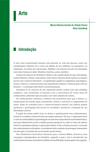 Arte
Introdução
A arte como manifestação humana está presente na vida das pessoas, tanto nas
manifestações artísticas em si como nos objetos de seu cotidiano, na arquitetura, no
urbanismo, nos meios de comunicação. Também é da natureza da arte sua articulação
com outras formas de saber: filosófica, histórica, social, científica.
Cientes da natureza do fenômeno artístico e da complexidade de suas articulações,
muitos filósofos, artistas e educadores, entre outros, têm procurado explicar as relações
da arte com a vida dos indivíduos – os significados cognitivos, lingüísticos, psicológicos,
sociais, criativos e comunicacionais das experiências artísticas e estéticas para cada ser
humano – e a formação individual e social das pessoas.
Introduzir-se no universo da arte representa manter contato com uma realidade
complexa, cuja constituição se processa com a concorrência de várias áreas de
conhecimento, diferentes tipos de ações e um vasto conjunto de valores.
Os conhecimentos artísticos e estéticos são necessários para que a leitura e a
interpretação do mundo sejam consistentes, críticas e acessíveis à compreensão do
aluno. Além de contribuir para o desenvolvimento pessoal, tais saberes podem
aprimorar a participação dos jovens na sociedade e promover a formação de sua
identidade cultural.
É papel do ensino médio levar os alunos a aperfeiçoarem seus conhecimentos,
inclusive os estéticos, desenvolvidos nas etapas anteriores. Por isso, é importante frisar
o valor da continuidade da aprendizagem em arte nessa etapa final da escolaridade básica,
para que adolescentes, jovens e adultos possam apropriar-se, cada vez mais, de saberes
relativos à produção artística e à apreciação estética. Com a vivência em arte e a extensão
dos conhecimentos na disciplina, os estudantes terão condições de prosseguir interessados
em arte após a conclusão de sua formação escolar básica.
Nos Parâmetros Curriculares Nacionais para o Ensino Médio, discute-se uma
concepção contemporânea da disciplina, segundo a qual a arte é considerada um
conhecimento humano articulado no âmbito da sensibilidade, da percepção e da cognição.
Maria Heloisa Corrêa de Toledo Ferraz
Rosa Iavelberg
 