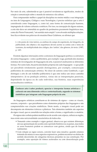 180
Por meio da arte, subentende-se que é possível revelarem-se significados, modos de
criação e comunicação sobre o mundo da natureza e da cultura.
Para compreender melhor o papel da disciplina no ensino médio e sua integração
na área de Linguagens, Códigos e suas Tecnologias, é preciso enfatizar que a arte é
considerada como linguagem, e, como tal, uma forma de comunicação humana,
impregnada de valores culturais e estéticos. Por isso, na concepção de alguns autores,
a arte não deve ser entendida no quadro de parâmetros puramente lingüísticos mas,
como diz Pierre Francastel, “em sentido mais amplo” e envolvendo múltiplas relações.
Isso fica evidente nas palavras do ensaísta Omar Calabrese, ao afirmar que
[...] do ponto de vista teórico, as análises do campo do espetáculo, da fotografia, da
publicidade, dos objetos e da arquitetura devem acertar as contas com o tema do
iconismo, da multiplicidade dos códigos, dos ‘estilos’, dos gêneros, do texto. (1987,
p. 147)
Existem algumas interseções entre a estrutura da linguagem poética e a estrutura
de outras linguagens – como a publicitária, por exemplo. Logo, partindo dos mesmos
sistemas de investigações de linguagens da arte, é possível analisarem-se diferentes
formas. Por outro lado, há particularidades próprias de cada linguagem – o que pode
ser percebido nitidamente quando distinguimos, por exemplo, comunicação
publicitária de comunicação artística. No dizer de autores como Gombrich, o que
distingue a arte de um trabalho publicitário é que este indica um único caminho
interpretativo. Já na produção artística, várias são as interpretações possíveis,
dependendo da época ou de cada indivíduo, sua história, suas experiências
socioculturais e estéticas.
Conhecer arte é saber produzir, apreciar e interpretar formas artísticas e
culturais em uma dimensão crítica e contextualizada, segundo os sistemas
simbólicos que integram cada linguagem própria da arte.
As linguagens artísticas constituem-se de sistemas de signos – como os visuais,
sonoros, corporais – que percebemos como elementos próprios das linguagens e são
compreendidos nas criações simbólicas. Deste modo, a imagem visual pode ser
decomposta em elementos icônicos e plásticos. Tais elementos também são aspectos
do signo visual, que se consolida nas relações entre a forma, o significado e a matéria.
Os signos não-verbais podem modificar-se de acordo com a época, cultura ou região,
mas existe uma universalidade característica de todos eles.
• Tomando como exemplo o signo gestual, observa-se que existem diferenças
em sua apresentação de acordo com o período histórico ou os países, mas todos
os seres humanos podem se comunicar com gestos, ainda que de forma
rudimentar.
• Com relação ao signo sonoro, convém fazer uma ressalva: quando estamos
tratando da música e seus aspectos expressivos, podem encontrar-se efeitos de
sentido decorrentes de categorias técnicas presentes na sua construção. Por
exemplo, uma oposição de ritmos acelerados ou com desaceleração pode
 