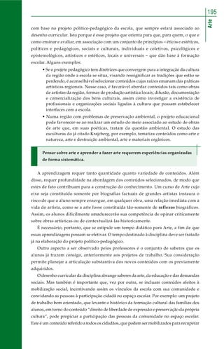 Arte
195
com base no projeto político-pedagógico da escola, que sempre estará associado ao
desenho curricular. Isto porque é esse projeto que orienta para que, para quem, o que e
como ensinar e avaliar, em associação com um conjunto de princípios – éticos e estéticos,
políticos e pedagógicos, sociais e culturais, individuais e coletivos, psicológicos e
epistemológicos, artísticos e estéticos, locais e universais – que dão base à formação
escolar. Alguns exemplos:
• Se o projeto pedagógico tem diretrizes que convergem para a integração da cultura
da região onde a escola se situa, visando ressignificar as tradições que estão se
perdendo, é aconselhável selecionar conteúdos cujas raízes emanam das práticas
artísticas regionais. Nesse caso, é favorável abordar conteúdos tais como obras
de artistas da região, formas de produção artística locais, difusão, documentação
e comercialização dos bens culturais, assim como investigar a existência de
profissionais e organizações sociais ligadas à cultura que possam estabelecer
interfaces com a escola.
• Numa região com problemas de preservação ambiental, o projeto educacional
pode favorecer-se ao realizar um estudo do meio associado ao estudo de obras
de arte que, em suas poéticas, tratam da questão ambiental. O estudo das
esculturas do já citado Krajcberg, por exemplo, tematiza conteúdos como arte e
natureza, arte e destruição ambiental, arte e materiais orgânicos.
Pensar sobre arte e aprender a fazer arte requerem experiências organizadas
de forma sistemática.
A aprendizagem requer tanto quantidade quanto variedade de conteúdos. Além
disso, requer profundidade na abordagem dos conteúdos selecionados, de modo que
estes de fato contribuam para a construção do conhecimento. Um curso de Arte cujo
eixo seja constituído somente por biografias factuais de grandes artistas instaura o
risco de que o aluno sempre enxergue, em qualquer obra, uma relação imediata com a
vida do artista, como se a arte fosse constituída tão-somente de reflexos biográficos.
Assim, os alunos dificilmente amadurecerão sua competência de opinar criticamente
sobre obras artísticas ou de contextualizá-las historicamente.
É necessário, portanto, que se estipule um tempo didático para Arte, a fim de que
essas aprendizagens possam se efetivar. O tempo destinado à disciplina deve ser tratado
já na elaboração do projeto político-pedagógico.
Outro aspecto a ser observado pelos professores é o conjunto de saberes que os
alunos já trazem consigo, anteriormente aos projetos de trabalho. Sua consideração
permite planejar a articulação substantiva dos novos conteúdos com os previamente
adquiridos.
O desenho curricular da disciplina abrange saberes da arte, da educação e das demandas
sociais. Mas também é importante que, vez por outra, se incluam conteúdos afeitos à
mobilização social, incentivando assim os vínculos da escola com sua comunidade e
convidando as pessoas à participação cidadã no espaço escolar. Por exemplo: um projeto
de trabalho bem orientado, que levante o histórico da formação cultural das famílias dos
alunos, em torno do conteúdo “direito de liberdade de expressão e preservação da própria
cultura”, pode propiciar a participação das pessoas da comunidade no espaço escolar.
Este é um conteúdo referido a todos os cidadãos, que podem ser mobilizados para recuperar
 