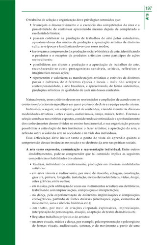 Arte
197
O trabalho de seleção e organização deve privilegiar conteúdos que:
• favoreçam o desenvolvimento e o exercício das competências da área e a
possibilidade de continuar aprendendo mesmo depois de completada a
escolaridade básica;
• possam colaborar na produção de trabalhos de arte pelos estudantes,
aproximando-os dos modos de produção e apreciação artística de distintas
culturas e épocas e familiarizando-os com esses modos;
• favoreçam a compreensão da produção social e histórica da arte, identificando
o produtor e o receptor de produtos artísticos como partícipes de ações
socioculturais;
• possibilitem aos alunos a produção e a apreciação de trabalhos de arte,
reconhecendo-se como protagonistas sensíveis, críticos, reflexivos e
imaginativos nessas ações;
• representem e valorizem as manifestações artísticas e estéticas de distintos
povos e culturas, de diferentes épocas e locais – incluindo sempre a
contemporaneidade, a arte brasileira, e apresentando, de forma sistemática,
produções artísticas de qualidade de cada um desses contextos.
Naturalmente, esses critérios devem ser reorientados e ampliados de acordo com os
contextos educacionais específicos em que o professor de Arte e a equipe escolar atuam.
Indicamos, a seguir, um conjunto geral de conteúdos, visando atender às diversas
modalidades artísticas – artes visuais, audiovisuais, dança, música, teatro. Fizemos a
seleção com base nos critérios expostos, considerando a continuidade e aprofundamento
dos conhecimentos desenvolvidos no ensino fundamental, e sua organização procura
possibilitar a articulação de três instâncias: o fazer artístico; a apreciação da arte; a
reflexão sobre o valor da arte na sociedade e na vida dos indivíduos.
Essa articulação deve incluir tanto o ponto de vista do aprendiz quanto a
compreensão dessas instâncias no estudo e no desfrute da arte nas práticas sociais.
A arte como expressão, comunicação e representação individual. Entre outros
desdobramentos, pode-se compreender que tal conteúdo implica as seguintes
competências e habilidades dos alunos:
• Realizar, individual ou coletivamente, produções em diversas modalidades
artísticas:
– em artes visuais e audiovisuais, por meio de desenho, colagem, construção,
gravura, pintura, fotografia, instalação, meios eletroeletrônicos, vídeo, design,
artes gráficas, entre outros;
– em música, pela utilização de vozes ou instrumentos acústicos ou eletrônicos,
trabalhando com improvisações, composições e interpretações;
– na dança, pela experimentação de diferentes improvisações e composições
coreográficas, partindo de fontes diversas (orientações, jogos, elementos de
movimento, sons e silêncio, histórias etc.);
– em teatro, por meio de criações corporais expressivas, improvisação,
interpretação de personagens, atuação, adaptação de textos dramáticos etc.
• Registrar trabalhos próprios e de artistas:
– em artes visuais, música e dança, por exemplo, pela representação e pelo registro
de formas visuais, audiovisuais, sonoras, e do movimento a partir de uma
 
