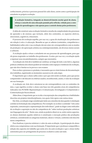 200
conhecimento, prioriza o processo pessoal de cada aluno, assim como a participação do
estudante na própria avaliação.
A avaliação formativa, integrada ao desenvolvimento escolar geral do aluno,
reforça o conceito de uma educação pautada pela reflexão, voltada para a cons-
trução de aprendizagens e não apenas para o controle destas pelos professores.
A idéia de construir uma avaliação formativa resulta da complexidade dos processos
de aprender e de ensinar, que incluem, além dos conteúdos, os aspectos afetivos,
emocionais, cognitivos, relacionais.
O processo de avaliação espelha, por sua vez, o grau de atualização dos professores
em relação à arte e à educação. Ressalte-se que os saberes (conteúdos, competências e
habilidades) sobre arte e sua avaliação devem estar em correspondência com os modos
de produção e de apreciação artística na contemporaneidade, em diversos meios sociais
e culturais.
A avaliação ajuda a situar o estudante em seu processo de aprendizagem, para que
ele possa responder ao trabalho dos professores. A estes, por sua vez, a avaliação ajuda
a repensar seus encaminhamentos, sempre que necessário.
A avaliação em Arte deve também ser contínua: ao longo de todo o ano letivo, algumas
práticas cotidianas dos alunos podem ser tomadas como espaços e instâncias de avaliação,
que não deve limitar-se às provas e aos exames.
Para avaliar o processo e o produto, é necessário que se criem formas de documentação
dos trabalhos, registrando os momentos sucessivos de cada etapa.
É importante que o aluno saiba como e por que está sendo avaliado, para que possa
compreender e até discutir os critérios usados, reconhecendo, assim, o valor da avaliação
em sua formação.
A avaliação em Arte deve estruturar-se em correspondência com os conteúdos da
área, o que significa avaliar o aluno com base nos três grandes eixos de competências
indicados nos PCNEM: Representação e Comunicação; Investigação e Compreensão e
Contextualização Sociocultural.
Além disso, é importante que se avalie a incorporação das competências e habilidades
descritas em projetos interdisciplinares, nos quais Arte opera com outras áreas.
Em Arte, a avaliação exige consideração tanto aos conceitos da área quanto à orientação
contida na formulação das competências. Por exemplo: ao avaliar o conteúdo “arte como
expressão, comunicação e representação dos indivíduos”, pode-se eleger como indicador
de avaliação a aquisição ou não da competência de “saber realizar produções artísticas
nas linguagens da arte”. Neste caso, ainda se poderia observar se, entre outros aspectos,
os alunos dominam aqueles relativos à construção e execução prática das produções
artísticas, considerando as categorias materiais, ideais e virtuais, conforme está descrito
nessa competência.
Para finalizar, é preciso enfatizar o valor da auto-avaliação. A participação do aluno
efetiva seu compromisso com sua formação. É importante que o professor compartilhe a
seleção dos aspectos de trabalho que serão alvo da auto-avaliação e que o aluno tenha
autonomia para ser protagonista do processo avaliativo como um todo.
 