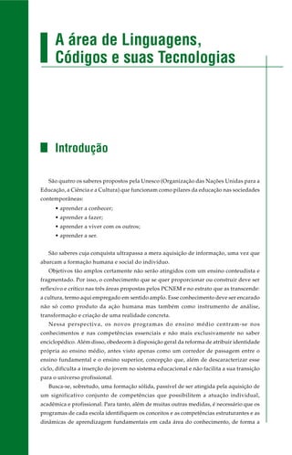 A área de Linguagens,
Códigos e suas Tecnologias
Introdução
São quatro os saberes propostos pela Unesco (Organização das Nações Unidas para a
Educação, a Ciência e a Cultura) que funcionam como pilares da educação nas sociedades
contemporâneas:
• aprender a conhecer;
• aprender a fazer;
• aprender a viver com os outros;
• aprender a ser.
São saberes cuja conquista ultrapassa a mera aquisição de informação, uma vez que
abarcam a formação humana e social do indivíduo.
Objetivos tão amplos certamente não serão atingidos com um ensino conteudista e
fragmentado. Por isso, o conhecimento que se quer proporcionar ou construir deve ser
reflexivo e crítico nas três áreas propostas pelos PCNEM e no estrato que as transcende:
a cultura, termo aqui empregado em sentido amplo. Esse conhecimento deve ser encarado
não só como produto da ação humana mas também como instrumento de análise,
transformação e criação de uma realidade concreta.
Nessa perspectiva, os novos programas do ensino médio centram-se nos
conhecimentos e nas competências essenciais e não mais exclusivamente no saber
enciclopédico. Além disso, obedecem à disposição geral da reforma de atribuir identidade
própria ao ensino médio, antes visto apenas como um corredor de passagem entre o
ensino fundamental e o ensino superior, concepção que, além de descaracterizar esse
ciclo, dificulta a inserção do jovem no sistema educacional e não facilita a sua transição
para o universo profissional.
Busca-se, sobretudo, uma formação sólida, passível de ser atingida pela aquisição de
um significativo conjunto de competências que possibilitem a atuação individual,
acadêmica e profissional. Para tanto, além de muitas outras medidas, é necessário que os
programas de cada escola identifiquem os conceitos e as competências estruturantes e as
dinâmicas de aprendizagem fundamentais em cada área do conhecimento, de forma a
 