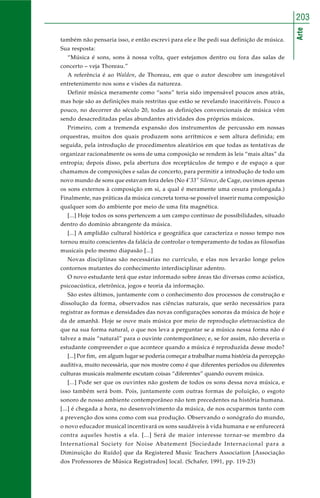 Arte
203
também não pensaria isso, e então escrevi para ele e lhe pedi sua definição de música.
Sua resposta:
“Música é sons, sons à nossa volta, quer estejamos dentro ou fora das salas de
concerto – veja Thoreau.”
A referência é ao Walden, de Thoreau, em que o autor descobre um inesgotável
entretenimento nos sons e visões da natureza.
Definir música meramente como “sons” teria sido impensável poucos anos atrás,
mas hoje são as definições mais restritas que estão se revelando inaceitáveis. Pouco a
pouco, no decorrer do século 20, todas as definições convencionais de música vêm
sendo desacreditadas pelas abundantes atividades dos próprios músicos.
Primeiro, com a tremenda expansão dos instrumentos de percussão em nossas
orquestras, muitos dos quais produzem sons arrítmicos e sem altura definida; em
seguida, pela introdução de procedimentos aleatórios em que todas as tentativas de
organizar racionalmente os sons de uma composição se rendem às leis “mais altas” da
entropia; depois disso, pela abertura dos receptáculos de tempo e de espaço a que
chamamos de composições e salas de concerto, para permitir a introdução de todo um
novo mundo de sons que estavam fora deles (No 4’33’’ Silence, de Cage, ouvimos apenas
os sons externos à composição em si, a qual é meramente uma cesura prolongada.)
Finalmente, nas práticas da música concreta torna-se possível inserir numa composição
qualquer som do ambiente por meio de uma fita magnética.
[...] Hoje todos os sons pertencem a um campo contínuo de possibilidades, situado
dentro do domínio abrangente da música.
[...] A amplidão cultural histórica e geográfica que caracteriza o nosso tempo nos
tornou muito conscientes da falácia de controlar o temperamento de todas as filosofias
musicais pelo mesmo diapasão [...]
Novas disciplinas são necessárias no currículo, e elas nos levarão longe pelos
contornos mutantes do conhecimento interdisciplinar adentro.
O novo estudante terá que estar informado sobre áreas tão diversas como acústica,
psicoacústica, eletrônica, jogos e teoria da informação.
São estes últimos, juntamente com o conhecimento dos processos de construção e
dissolução da forma, observados nas ciências naturais, que serão necessários para
registrar as formas e densidades das novas configurações sonoras da música de hoje e
da de amanhã. Hoje se ouve mais música por meio de reprodução eletroacústica do
que na sua forma natural, o que nos leva a perguntar se a música nessa forma não é
talvez a mais “natural” para o ouvinte contemporâneo; e, se for assim, não deveria o
estudante compreender o que acontece quando a música é reproduzida desse modo?
[...] Por fim, em algum lugar se poderia começar a trabalhar numa história da percepção
auditiva, muito necessária, que nos mostre como é que diferentes períodos ou diferentes
culturas musicais realmente escutam coisas “diferentes” quando ouvem música.
[...] Pode ser que os ouvintes não gostem de todos os sons dessa nova música, e
isso também será bom. Pois, juntamente com outras formas de poluição, o esgoto
sonoro de nosso ambiente contemporâneo não tem precedentes na história humana.
[...] é chegada a hora, no desenvolvimento da música, de nos ocuparmos tanto com
a prevenção dos sons como com sua produção. Observando o sonógrafo do mundo,
o novo educador musical incentivará os sons saudáveis à vida humana e se enfurecerá
contra aqueles hostis a ela. [...] Será de maior interesse tornar-se membro da
International Society for Noise Abatement [Sociedade Internacional para a
Diminuição do Ruído] que da Registered Music Teachers Association [Associação
dos Professores de Música Registrados] local. (Schafer, 1991, pp. 119-23)
 