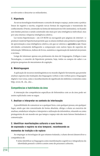 214
as relevantes e descartar as redundantes.
7. Hipertexto
As novas tecnologias transformam o conceito de tempo e espaço, assim como a prática
linear de registro e escrita, exigindo novas formas de organização e transmissão do
conhecimento. O texto, construído na forma de imensuráveis links (remissões), vai ficando
sem limites precisos e sendo construído não mais por uma inteligência individual, mas
por uma imensa e dispersa inteligência coletiva.
Ler textos hipertextuais – em CD-ROM ou navegando por páginas da internet – e
produzir material hipertextual permite que os alunos tenham uma primeira experiência
de aproximação a essa inteligência coletiva, em que se valoriza o aprender a ser. Essas
atividades certamente deflagrarão a comparação com outros tipos de suportes de
informação: bibliotecas, índices de livros, sumários e organização de material em jornais
e revistas.
Longe de interessar apenas aos professores da área de Linguagens, Códigos e suas
Tecnologias, o conceito de hipertexto permeia, hoje, todos os campos do saber e as
próprias pesquisas de mecanismos de cognição.
8. Metalinguagem
A aplicação de recursos metalingüísticos no mundo digital é ferramenta que permite
analisar aspectos das traduções das linguagens verbais e não-verbais para a linguagem
digital e vice-versa, como o reconhecimento do significado de símbolos e extensões como
http, www, @, .xls, .doc...
Competências e habilidades da área
A interseção das competências específicas de Informática com as da área pode ser
assim explicitada como se segue.
1. Analisar e interpretar no contexto da interlocução
A possibilidade de comunicar-se a qualquer hora, com qualquer pessoa, em qualquer
lugar, ainda que não concretizada de forma absoluta, obriga o aluno ao exercício de
analisar, estabelecer relações e interpretar a utilização da informática, situando-se como
protagonista de um mundo em que tempo e espaço não são mais fatores limitadores à
comunicação.
2. Identificar manifestações culturais e suas formas
de expressão e registro no eixo temporal, reconhecendo os
momentos de tradição e de ruptura
Ao empregar as tecnologias de que estamos tratando, o aluno deverá desenvolver a
competência de:
• nelas identificar as linguagens como manifestações cognitivas e integradoras da
identidade pessoal e coletiva assim como de processos culturais;
 