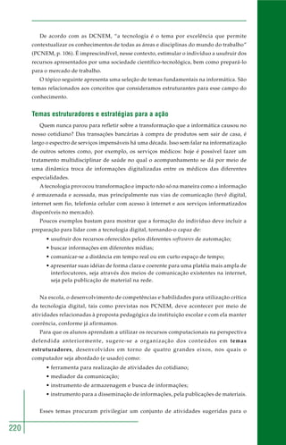 220
De acordo com as DCNEM, “a tecnologia é o tema por excelência que permite
contextualizar os conhecimentos de todas as áreas e disciplinas do mundo do trabalho”
(PCNEM, p. 106). É imprescindível, nesse contexto, estimular o indivíduo a usufruir dos
recursos apresentados por uma sociedade científico-tecnológica, bem como prepará-lo
para o mercado de trabalho.
O tópico seguinte apresenta uma seleção de temas fundamentais na informática. São
temas relacionados aos conceitos que consideramos estruturantes para esse campo do
conhecimento.
Temas estruturadores e estratégias para a ação
Quem nunca parou para refletir sobre a transformação que a informática causou no
nosso cotidiano? Das transações bancárias à compra de produtos sem sair de casa, é
largo o espectro de serviços impensáveis há uma década. Isso sem falar na informatização
de outros setores como, por exemplo, os serviços médicos: hoje é possível fazer um
tratamento multidisciplinar de saúde no qual o acompanhamento se dá por meio de
uma dinâmica troca de informações digitalizadas entre os médicos das diferentes
especialidades.
A tecnologia provocou transformação e impacto não só na maneira como a informação
é armazenada e acessada, mas principalmente nas vias de comunicação (tevê digital,
internet sem fio, telefonia celular com acesso à internet e aos serviços informatizados
disponíveis no mercado).
Poucos exemplos bastam para mostrar que a formação do indivíduo deve incluir a
preparação para lidar com a tecnologia digital, tornando-o capaz de:
• usufruir dos recursos oferecidos pelos diferentes softwares de automação;
• buscar informações em diferentes mídias;
• comunicar-se a distância em tempo real ou em curto espaço de tempo;
• apresentar suas idéias de forma clara e coerente para uma platéia mais ampla de
interlocutores, seja através dos meios de comunicação existentes na internet,
seja pela publicação de material na rede.
Na escola, o desenvolvimento de competências e habilidades para utilização crítica
da tecnologia digital, tais como previstas nos PCNEM, deve acontecer por meio de
atividades relacionadas à proposta pedagógica da instituição escolar e com ela manter
coerência, conforme já afirmamos.
Para que os alunos aprendam a utilizar os recursos computacionais na perspectiva
defendida anteriormente, sugere-se a organização dos conteúdos em temas
estruturadores, desenvolvidos em torno de quatro grandes eixos, nos quais o
computador seja abordado (e usado) como:
• ferramenta para realização de atividades do cotidiano;
• mediador da comunicação;
• instrumento de armazenagem e busca de informações;
• instrumento para a disseminação de informações, pela publicações de materiais.
Esses temas procuram privilegiar um conjunto de atividades sugeridas para o
 