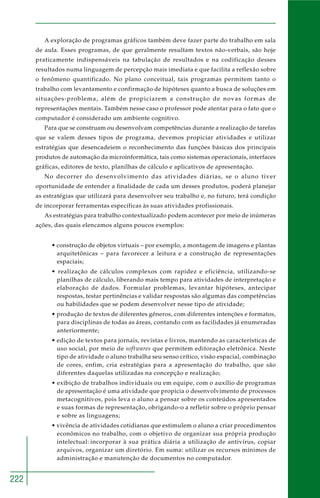 222
A exploração de programas gráficos também deve fazer parte do trabalho em sala
de aula. Esses programas, de que geralmente resultam textos não-verbais, são hoje
praticamente indispensáveis na tabulação de resultados e na codificação desses
resultados numa linguagem de percepção mais imediata e que facilita a reflexão sobre
o fenômeno quantificado. No plano conceitual, tais programas permitem tanto o
trabalho com levantamento e confirmação de hipóteses quanto a busca de soluções em
situações-problema, além de propiciarem a construção de novas formas de
representações mentais. Também nesse caso o professor pode atentar para o fato que o
computador é considerado um ambiente cognitivo.
Para que se construam ou desenvolvam competências durante a realização de tarefas
que se valem desses tipos de programa, devemos propiciar atividades e utilizar
estratégias que desencadeiem o reconhecimento das funções básicas dos principais
produtos de automação da microinformática, tais como sistemas operacionais, interfaces
gráficas, editores de texto, planilhas de cálculo e aplicativos de apresentação.
No decorrer do desenvolvimento das atividades diárias, se o aluno tiver
oportunidade de entender a finalidade de cada um desses produtos, poderá planejar
as estratégias que utilizará para desenvolver seu trabalho e, no futuro, terá condição
de incorporar ferramentas específicas às suas atividades profissionais.
As estratégias para trabalho contextualizado podem acontecer por meio de inúmeras
ações, das quais elencamos alguns poucos exemplos:
• construção de objetos virtuais – por exemplo, a montagem de imagens e plantas
arquitetônicas – para favorecer a leitura e a construção de representações
espaciais;
• realização de cálculos complexos com rapidez e eficiência, utilizando-se
planilhas de cálculo, liberando mais tempo para atividades de interpretação e
elaboração de dados. Formular problemas, levantar hipóteses, antecipar
respostas, testar pertinências e validar respostas são algumas das competências
ou habilidades que se podem desenvolver nesse tipo de atividade;
• produção de textos de diferentes gêneros, com diferentes intenções e formatos,
para disciplinas de todas as áreas, contando com as facilidades já enumeradas
anteriormente;
• edição de textos para jornais, revistas e livros, mantendo as características de
uso social, por meio de softwares que permitem editoração eletrônica. Neste
tipo de atividade o aluno trabalha seu senso crítico, visão espacial, combinação
de cores, enfim, cria estratégias para a apresentação do trabalho, que são
diferentes daquelas utilizadas na concepção e realização;
• exibição de trabalhos individuais ou em equipe, com o auxílio de programas
de apresentação é uma atividade que propicia o desenvolvimento de processos
metacognitivos, pois leva o aluno a pensar sobre os conteúdos apresentados
e suas formas de representação, obrigando-o a refletir sobre o próprio pensar
e sobre as linguagens;
• vivência de atividades cotidianas que estimulem o aluno a criar procedimentos
econômicos no trabalho, com o objetivo de organizar sua própria produção
intelectual: incorporar à sua prática diária a utilização de antivírus, copiar
arquivos, organizar um diretório. Em suma: utilizar os recursos mínimos de
administração e manutenção de documentos no computador.
 