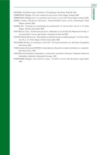Informática
237
OLIVEIRA, Vera Barros (org.). Informática e Psicopedagogia. São Paulo: Senai-SP, 1996.
PERRENOUD, Philippe. Dez novas competências para ensinar. Porto Alegre: Artmed, 2000.
PERRENOUD, Philippe et al. As competências para ensinar no século XXI. Porto Alegre: Artmed, 2002.
RAMAL, Andrea. Educação na cibercultura – hipertextualidade, leitura, escrita e aprendizagem. Porto
Alegre: Artmed, 2002.
RAMOS, Rui. “Formação ou conformação dos professores?” In: Revista Pátio. Ano V, n. 17. Porto
Alegre: Artmed, maio/julho 2001.
SANTAELLA, Lúcia. “A leitura fora do livro”. Publicado no site da PUC-SP. Disponível em http://
www.pucsp.br/~cos-uc/epe/mostra. Acessado em maio de 2002.
SANTOS, Bettina Steren et al. “Intercâmbio na internet incentiva trabalho pela paz”. In: Revista Pátio.
Ano VI, n. 21. Porto Alegre: Artmed, maio/julho 2002.
SEVCENKO, Nicolau. A corrida para o século XXI – No loop da montanha russa. São Paulo: Companhia
das Letras, 2002.
TAJRA, Sanmya Feitosa & ANTONIO, Liliane Queiróz. Manual de orientação metodológica no computador.
São Paulo: Érica, 1997.
VALENTE, José Armando. Computadores e conhecimento: repensando a Educação. Campinas: Núcleo de
Informática Aplicada à Educação/Unicamp, 1998.
WERTHDEIM, Margaret. Uma história do espaço – De Dante à internet. Rio de Janeiro: Jorge Zahar,
2001.
 