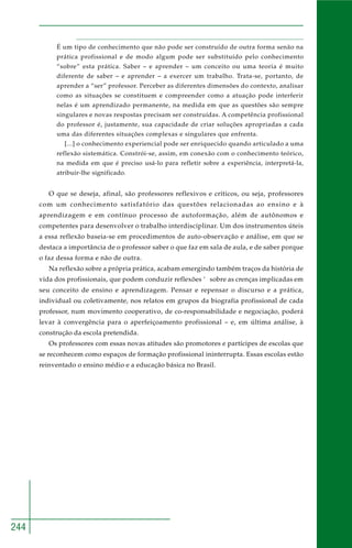 244
É um tipo de conhecimento que não pode ser construído de outra forma senão na
prática profissional e de modo algum pode ser substituído pelo conhecimento
“sobre” esta prática. Saber – e aprender – um conceito ou uma teoria é muito
diferente de saber – e aprender – a exercer um trabalho. Trata-se, portanto, de
aprender a “ser” professor. Perceber as diferentes dimensões do contexto, analisar
como as situações se constituem e compreender como a atuação pode interferir
nelas é um aprendizado permanente, na medida em que as questões são sempre
singulares e novas respostas precisam ser construídas. A competência profissional
do professor é, justamente, sua capacidade de criar soluções apropriadas a cada
uma das diferentes situações complexas e singulares que enfrenta.
[...] o conhecimento experiencial pode ser enriquecido quando articulado a uma
reflexão sistemática. Constrói-se, assim, em conexão com o conhecimento teórico,
na medida em que é preciso usá-lo para refletir sobre a experiência, interpretá-la,
atribuir-lhe significado.
O que se deseja, afinal, são professores reflexivos e críticos, ou seja, professores
com um conhecimento satisfatório das questões relacionadas ao ensino e à
aprendizagem e em contínuo processo de autoformação, além de autônomos e
competentes para desenvolver o trabalho interdisciplinar. Um dos instrumentos úteis
a essa reflexão baseia-se em procedimentos de auto-observação e análise, em que se
destaca a importância de o professor saber o que faz em sala de aula, e de saber porque
o faz dessa forma e não de outra.
Na reflexão sobre a própria prática, acabam emergindo também traços da história de
vida dos profissionais, que podem conduzir reflexões ‘ sobre as crenças implicadas em
seu conceito de ensino e aprendizagem. Pensar e repensar o discurso e a prática,
individual ou coletivamente, nos relatos em grupos da biografia profissional de cada
professor, num movimento cooperativo, de co-responsabilidade e negociação, poderá
levar à convergência para o aperfeiçoamento profissional – e, em última análise, à
construção da escola pretendida.
Os professores com essas novas atitudes são promotores e partícipes de escolas que
se reconhecem como espaços de formação profissional ininterrupta. Essas escolas estão
reinventado o ensino médio e a educação básica no Brasil.
 