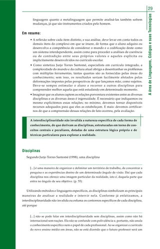 AáreadeLinguagens,CódigosesuasTecnologias
29
linguagens quanto a metalinguagem que permite analisá-las também sofrem
mudanças, já que são instrumentos criados pelo homem.
Em resumo:
• A reflexão sobre cada item distinto, e sua análise, deve levar em conta todos os
demais itens do complexo em que se insere, de forma que o aluno adquira ou
desenvolva a competência de considerar o mundo e a codificação deste como
um sistema interdependente, assim como para proceder a análises de coerência
ou de contradição entre seus próprios valores e aqueles explícita ou
implicitamente desenvolvidos no currículo escolar.
• Como sintetiza Jurjo Torres Santomé, especialista em currículo integrado, a
complexidade do mundo e da cultura atual obriga a desentranhar os problemas
com múltiplas ferramentas, tantas quantas são as fornecidas pelas áreas do
conhecimento; sem isso, os resultados seriam facilmente afetados pelas
deformações impostas pelas perspectivas de que lançamos mão, como sujeitos.
Deve-se sempre estimular o aluno a recorrer a outras disciplinas para
compreender melhor aquela que está estudando em determinado momento.
• Imaginar que os alunos captem as relações porventura existentes entre as diversas
disciplinas e as diversas áreas é ingenuidade. É necessário que indiquemos ou
mesmo explicitemos essas relações; no mínimo, devemos tornar disponíveis
recursos adequados para que eles as estabeleçam. E mais: devemos certificar-
nos de que a compreensão dessas relações de fato ocorreu, pela avaliação.
A interdisciplinaridade não invalida a natureza específica de cada forma de
conhecimento, de que derivam as disciplinas, estruturadas em torno de con-
ceitos centrais e peculiares, dotadas de uma estrutura lógica própria e de
técnicas particulares para explorar a realidade.
Disciplinas
Segundo Jurjo Torres Santomé (1998), uma disciplina
[...] é uma maneira de organizar e delimitar um território de trabalho, de concentrar a
pesquisa e as experiências dentro de um determinado ângulo de visão. Daí que cada
disciplina nos oferece uma imagem particular da realidade, isto é, daquela parte que
entra no ângulo de seu objetivo. (p. 55)
Utilizando métodos e linguagens específicos, as disciplinas simbolizam as principais
maneiras de analisar a realidade e intervir nela. Conforme já enfatizamos, a
interdisciplinaridade não invalida ou esfuma os contornos específicos de cada disciplina,
até porque
[...] não se pode falar em interdisciplinaridade sem disciplinas, assim como não há
internacional sem nações. Ela não se confunde com polivalência e, portanto, não anula
o conhecimento específico nem o papel de cada profissional. Ao se organizar o currículo
do novo ensino médio em áreas, não se está dizendo que o futuro professor será um
 