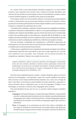 32
Se o ensino tende a uma especialização disciplinar progressiva, no ensino médio
aumenta o peso específico dos conceitos, fatos e dados no conteúdo disciplinar, mas
estes não devem constituir sua preocupação exclusiva. Procedimentos e atitudes, valores
e normas também integram os conteúdos dessa etapa da escolaridade.
Por exemplo, analisar um cartum implica conhecer os mecanismos que desencadeiam
o humor, conhecimento esse que passa pelo domínio conceitual. Já repudiar o humor
que decorre de atitudes politicamente incorretas implica também o nível conceitual, mas
extrapola-o e depende da assimilação de um valor.
A correlação entre conteúdos e aquisição e desenvolvimento de competências manifesta-
se quando se relacionam constantemente os saberes e a sua operacionalização em situações
complexas. Isso vale para cada disciplina, para seu vínculo com a área e para os vínculos entre
as áreas. Essa correlação pode ser uma saída para a aparente falta de pertinência, na vida
cotidiana, do saber acumulado na escola: os saberes em si não carecem de pertinência mas não
se fornecem aos alunos condições para mobilizá-los e utilizá-los em situações concretas.
Para não restringir a mobilidade das competências, os PCNEM as apresentam de
forma genérica, em cada um dos três eixos (Comunicação e Representação; Investigação
e Compreensão; Contextualização Sociocultural).
A idéia de que a amplitude de uma competência não permite sua ligação com nenhum
conhecimento específico não é procedente, já que não se pode organizar um currículo
sem estabelecer essa associação. Sem conteúdos não há desenvolvimento de
competências, repetimos. Vejamos um exemplo de nossa área:
Analisar, interpretar e aplicar os recursos expressivos das linguagens, relacionando
textos com seus contextos, mediante a natureza, função, organização, estrutura das
manifestações, de acordo com as condições de produção e recepção (intenção, época,
local, interlocutores participantes da criação e propagação de idéias e escolhas,
tecnologias disponíveis etc. (PCNEM, p. 135)
Esse item reúne competências gerais e amplas – analisar, interpretar, aplicar os recursos
expressivos da linguagem – cuja aquisição, a rigor, não se pode completar num espaço
único (escola) ou num tempo predeterminado (semestre, ano, ciclo), mas ao longo de
toda a vida. Mas é na escola que se pode trabalhar de forma sistemática a aquisição e o
desenvolvimento dessas competências que, na área de Linguagens, Códigos e suas
Tecnologias, se associam a conceitos como: linguagem; texto; contexto.
Para cada disciplina da área, por sua vez, os conceitos citados integram conteúdos
específicos.
Linguagem. Em Língua Portuguesa e Língua Estrangeira Moderna, a língua falada
e escrita é o objeto prioritário de estudo; em Arte, estudam-se predominantemente
as linguagens não-verbais; em Educação Física, o estudo da linguagem corporal
é fundamento da disciplina. Isso sem falar na linguagem digital, que estrutura a
Informática.
Texto. As linguagens só se concretizam em textos. Para todas as disciplinas da
área exige-se o domínio do conceito de texto, em sentido amplo e não aquele que
considera apenas a língua escrita ou falada. Um quadro, uma letra de música em
 