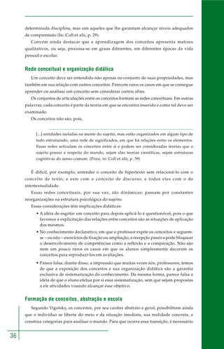 36
determinada disciplina, mas sim aqueles que lhe garantam alcançar níveis adequados
de compreensão (In: Coll et alii, p. 29).
Convém ainda destacar que a aprendizagem dos conceitos apresenta matizes
qualitativos, ou seja, processa-se em graus diferentes, em diferentes épocas da vida
pessoal e escolar.
Rede conceitual e organização didática
Um conceito deve ser entendido não apenas no conjunto de suas propriedades, mas
também em sua relação com outros conceitos. Parecem raros os casos em que se consegue
aprender ou analisar um conceito sem considerar outros afins.
Os conjuntos de articulações entre os conceitos formam as redes conceituais. Em outras
palavras: cada conceito é parte da teoria em que se encontra inserido e como tal deve ser
examinado.
Os conceitos não são, pois,
[...] entidades isoladas na mente do sujeito, mas estão organizados em algum tipo de
todo estruturado, uma rede de significados, em que há relações entre os elementos.
Essas redes articulam os conceitos entre si e podem ser consideradas teorias que o
sujeito possui a respeito do mundo, sejam elas teorias científicas, sejam estruturas
cognitivas do senso comum. (Pozo, in: Coll et alii, p. 59)
É difícil, por exemplo, entender o conceito de hipertexto sem relacioná-lo com o
conceito de texto; e este com o conceito de discurso; e todos eles com o de
intertextualidade.
Essas redes conceituais, por sua vez, são dinâmicas: passam por constantes
reorganizações na estrutura psicológica do sujeito.
Essas considerações têm implicações didáticas:
• A idéia de esgotar um conceito para depois aplicá-lo é questionável, pois o que
favorece a explicitação das relações entre conceitos são as situações de aplicação
dos mesmos.
• No conhecimento declarativo, em que o professor expõe os conceitos e seguem-
se – ou não – exercícios de fixação ou ampliação, a recepção passiva pode bloquear
o desenvolvimento de competências como a reflexão e a comparação. Não são
nem um pouco raros os casos em que os alunos simplesmente decoram os
conceitos para reproduzi-los em avaliações.
• Parece falsa, diante disso, a impressão que muitas vezes nós, professores, temos
de que a exposição dos conceitos e sua organização didática são a garantia
exclusiva de sistematização do conhecimento. Da mesma forma, parece falsa a
idéia de que o aluno efetua por si essa sistematização, sem que sejam propostas
a ele atividades visando alcançar esse objetivo.
Formação de conceitos, abstração e escola
Segundo Vigotsky, os conceitos, por seu caráter abstrato e geral, possibilitam ainda
que o indivíduo se liberte do meio e da situação imediata, sua realidade concreta, e
construa categorias para analisar o mundo. Para que ocorra essa transição, é necessário
 