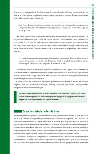 AáreadeLinguagens,CódigosesuasTecnologias
37
desenvolver a capacidade de abstração e de generalização, além da metacognição, ou
seja, a investigação a respeito da natureza dos próprios conceitos. Essas capacidades
estão relacionadas à escolarização.
Este é um dos papéis da escola: favorecer um tipo de pensamento que opera com
categorias abstratas, estando liberto das experiências vivenciadas e concretas [...] (Coll
et alii, p. 110)
As situações de interação social estimulam transformações e reestruturação da
organização conceitual que, conforme vimos, não se caracteriza como uma rede estável
e acabada. Experiências psicológicas demonstram que o questionamento sobre
declarações de um sujeito geralmente desencadeia uma reestruturação conceitual por
parte desse indivíduo. Quando tenta explicar suas teorias a respeito de determinado
assunto,
[...] o sujeito pensa sobre seu próprio pensamento, e essa volta da consciência sobre si
mesmo reorganiza os conceitos na direção do objetivo estabelecido, modificando-os
na busca por consolidar uma resposta. (Coll et alii, p. 69)
É assim que o indivíduo avança no sentido da abstração e da generalização. O fato de
as atividades escolares ocorrerem em situações de comunicação interpessoal (professor–
aluno, aluno–aluno) exige constante reflexão, pela necessidade de negociar sentidos e
elaborar significados coletivamente.
Como se vê, as atividades escolares podem desencadear atitudes reflexivas
responsáveis pela contínua elaboração das organizações conceituais, num processo
sempre dinâmico e em construção.
Partindo das vivências dos alunos, dos seus contatos com a cultura, de seus
conhecimentos prévios, é possível organizar programas que permitem a abor-
dagem de conceitos essenciais e estruturantes.
Conceitos estruturantes da área
Ninguém pretende que todo o conhecimento seja aprendido na escola, já que uma boa
parte dos saberes é adquirida por outras vias. No que diz respeito a esta relação de
conceitos estruturantes da área, voltamos a insistir que os princípios de seleção e
organização que orientam este trabalho não são únicos ou definitivos: constituem apenas
e tão-somente possibilidades num universo muito extenso de outros princípios de seleção
e organização. Procura-se, assim, sugerir estudos específicos centrados em conceitos
estruturantes significativos e afins nos conteúdos de cada disciplina da área.
Partindo da seleção das competências a desenvolver na área durante o ensino médio,
arroladas nos PCNEM, procurou-se sugerir o nível de proficiência que se visa a atingir
em cada uma delas, neste ciclo, e fornecer descrições de modos que possibilitem promover
 