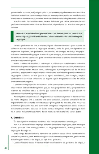 42
grosso modo, à conotação. Qualquer palavra pode ser empregada em sentido conotativo,
desde que inserida em contextos específicos; ou mesmo quando, tendo seu sentido forjado
num contexto determinado, a palavra é intencionalmente deslocada para outros contextos.
Não havendo discurso ou texto neutro, infere-se que todos permitem leitura
predominantemente conotativa ou denotativa, dependendo da situação em que se
inserem.
Identificar a ocorrência ou predominância da denotação ou da conotação é
essencial para garantir a eficiência da leitura das realidades codificadas pela
linguagem.
Embora predomine na arte, a orientação para a leitura conotativa pode ocorrer em
contextos não relacionados à linguagem artística, como na gíria, no repertório de
expressões populares, nos provérbios, nos cartuns, nas charges, na dança, nos jogos...
Até frases vazadas em linguagem matemática, por exemplo, solicitam leitura conotativa
se intencionalmente deslocadas para contextos estranhos ao campo de conhecimento
específico daquela disciplina.
Sendo latentes no discurso, a denotação e a conotação constituem-se conceitos
fundamentais para a compreensão dos diversos tipos de texto que circulam pelas diversas
áreas do conhecimento. Muitas vezes, a intelecção e a produção eficazes de um texto
(lato sensu) dependem da capacidade de identificar e avaliar essas potencialidades das
linguagens. A leitura de um quadro da época neoclássica, por exemplo, implica
conhecimento do valor conotativo de alguns signos freqüentes na arte da época,
cristalizados em alegorias.
Convém não esquecer que o discurso – assim como outras construções simbólicas –
situa-se num território heterogêneo e que, ao nos apropriarmos dele, apropriamo-nos
também de conceitos, idéias e valores que transitam socialmente e que podem ser
denotados ou conotados pelas linguagens.
As competências relacionadas à Representação e Comunicação não se desenvolverão
de forma adequada sem o trabalho com esses conceitos. A leitura conotativa de um
requerimento devidamente contextualizado pode gerar, no máximo, uma reação de
espanto ou provocar o riso. Por outro lado, uma piada compreendida na sua extensão
meramente denotativa deixa de ser piada, por não atingir seu objetivo principal: fazer
rir. A leitura meramente denotativa de um poema é certamente uma leitura pobre.
4. Gramática
É a descrição dos modos de existência e de funcionamento de uma língua.
Nos PCNEM estende-se o emprego do termo para outras linguagens, além da língua.
Assim, pode-se falar numa gramática da linguagem musical, numa gramática da
linguagem do corpo etc.
Todo campo de conhecimento apresenta um corpo de dados e fatos e uma estrutura
conceitual (sintática), além da metodológica. Essas camadas correspondem, grosso modo,
à morfologia e à sintaxe da língua, ou seja, à sua gramática.
Como no ensino médio os alunos detêm conhecimentos da gramática da língua, a
 