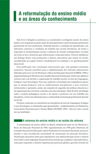 Este livro é dirigido ao professor, ao coordenador ou dirigente escolar do ensino
médio e aos responsáveis pelas redes de educação básica e pela formação profissional
permanente de seus professores. Pretende discutir a condução do aprendizado, nos
diferentes contextos e condições de trabalho das escolas brasileiras, de forma a
responder às transformações sociais e culturais do mundo contemporâneo, levando
em conta as leis e diretrizes que redirecionam a educação básica. Procura estabelecer
um diálogo direto com professores e demais educadores que atuam na escola,
reconhecendo seu papel central e insubstituível na condução e no aperfeiçoamento
desse nível.
Esta publicação traz orientações educacionais que, sem qualquer pretensão
normativa, buscam contribuir para a implementação das reformas educacionais
definidas pela nova Lei de Diretrizes e Bases da Educação Nacional (LDBEN, 1996) e
regulamentadas por Diretrizes do Conselho Nacional de Educação. Entre seus objetivos
centrais está o de facilitar a organização do trabalho escolar na área de Linguagens,
Códigos e suas Tecnologias. Para isso, explicita a articulação das competências gerais
que se deseja promover com os conhecimentos disciplinares e seus conceitos
estruturantes e apresenta, ainda, um conjunto de sugestões de práticas educativas e
de organização dos currículos, coerentes com essa articulação. Além de abrir um diálogo
sobre o projeto pedagógico escolar e de apoiar o professor em seu trabalho nas
disciplinas, o texto traz elementos para a continuidade da formação profissional docente
na escola.
Portanto, ainda que se concentrem nas disciplinas da área de Linguagens, Códigos
e suas Tecnologias, as orientações aqui apresentadas – complementares aos Parâmetros
Curriculares Nacionais para o Ensino Médio (PCNEM, 1999) – têm em vista a escola
em sua totalidade.
A natureza do ensino médio e as razões da reforma
A reformulação do ensino médio no Brasil, estabelecida pela Lei de Diretrizes e
Bases da Educação Nacional de 1996, regulamentada em 1998 pelas Diretrizes do
Conselho Nacional de Educação e pelos Parâmetros Curriculares Nacionais, procurou
atender a uma reconhecida necessidade de atualização da educação brasileira.
Atualização necessária tanto para impulsionar uma democratização social e cultural
mais efetiva, pela ampliação da parcela da juventude que completa a educação básica,
como para responder a desafios impostos por processos globais, que têm excluído da
A reformulação do ensino médio
e as áreas do conhecimento
 