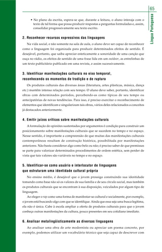 LínguaPortuguesa
65
• No plano da escrita, espera-se que, durante a leitura, o aluno interaja com o
texto de tal forma que possa produzir respostas a perguntas formuladas e, assim,
consolidar progressivamente seu texto escrito.
2. Reconhecer recursos expressivos das linguagens
Na vida social, e não somente na sala de aula, o aluno deve ser capaz de reconhecer
como a linguagem foi organizada para produzir determinados efeitos de sentido. É
desejável, portanto, que saiba apreciar esteticamente a sonoridade de uma canção que
ouça no rádio, os efeitos de sentido de uma frase lida em um outdoor, as entrelinhas de
um texto publicitário publicado em uma revista, e assim sucessivamente.
3. Identificar manifestações culturais no eixo temporal,
reconhecendo os momentos de tradição e de ruptura
Os produtos culturais das diversas áreas (literatura, artes plásticas, música, dança
etc.) mantêm intensa relação com seu tempo. O aluno deve saber, portanto, identificar
obras com determinados períodos, percebendo-as como típicas de seu tempo ou
antecipatórias de novas tendências. Para isso, é preciso exercitar o reconhecimento de
elementos que identificam e singularizam tais obras, vários deles relacionados a conceitos
já destacados anteriormente.
4. Emitir juízos críticos sobre manifestações culturais
A formulação de opiniões sustentadas por argumentos é condição para construir um
posicionamento sobre manifestações culturais que se sucedem no tempo e no espaço.
Nesse sentido, é importante a compreensão de que muitas das manifestações culturais
contemporâneas resultam de construção histórica, possibilitada por manifestações
anteriores. Não basta considerar algo como belo ou não; é preciso saber de que premissas
se parte para valorizar determinados procedimentos de ordem estética, sem perder de
vista que tais valores são variáveis no tempo e no espaço.
5. Identificar-se como usuário e interlocutor de linguagens
que estruturam uma identidade cultural própria
No ensino médio, é desejável que o jovem prossiga construindo sua identidade
tomando como base não só os valores de sua família e de seu círculo social, mas também
os produtos culturais que se encontram à sua disposição, veiculados por algum tipo de
linguagem.
Ao eleger o rap como uma forma de manifestar-se cultural e socialmente, por exemplo,
o jovem está buscando algo com que se identifique. Ainda que essa seja uma busca legítima,
ela não é única. Cabe à escola ampliar a oferta de produtos culturais para que o jovem
conheça outras manifestações da cultura, pouco presentes em seu cotidiano imediato.
6. Analisar metalingüisticamente as diversas linguagens
Ao analisar uma obra de arte modernista ou apreciar um poema concreto, por
exemplo, podemos utilizar um vocabulário técnico que seja capaz de descrever com
 