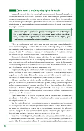 10
Como rever o projeto pedagógico da escola
Independentemente das reformas a implementar por conta da nova legislação, na
quase totalidade das escolas estão ocorrendo outras transformações, que a escola nem
sempre consegue administrar, e nem sempre sabe como tratar. Quem vive o cotidiano
escolar percebe que velhos paradigmas educacionais, com seus currículos estritamente
disciplinares, se revelam cada vez menos adequados, com reflexos no aprendizado e
no próprio convívio.
A transformação de qualidade que se procura promover na formação
dos jovens irá conviver com outras mudanças, quantitativas e qualita-
tivas, decorrentes de processos sociais e culturais mais amplos, que
precisam ser consideradas e compreendidas.
Talvez a transformação mais importante que está ocorrendo na escola brasileira
seja sua enorme ampliação numérica. O ensino básico no Brasil já ultrapassou 50 milhões
de matrículas, das quais cerca de 10 milhões no ensino médio, que dobrou de tamanho
em uma década. Por conta desse processo, boa parte dos alunos do ensino médio vem
de famílias em que poucos completaram a educação fundamental.
Em passado não muito distante, a quase totalidade dos que freqüentavam a escola
regular de ensino médio estava ali de passagem para o ensino superior. Na atualidade,
essa parcela corresponde a não mais de um quarto dos alunos – fração fácil de calcular,
quando se comparam os quase 10 milhões de estudantes de ensino médio com os cerca
de 2,5 milhões de matrículas no ensino superior no país.
Freqüentemente, a perspectiva dos jovens brasileiros que hoje estão no ensino médio
é obter qualificação mais ampla para a vida e para o trabalho, ao longo e imediatamente
depois da escolarização básica. Isso exige uma revisão naquela escola que se
caracterizava, sobretudo, como preparatória para a educação superior.
Adequar a escola a seu público atual é torná-la capaz de promover a realização
pessoal, a qualificação para um trabalho digno, para a participação social e política,
enfim, para uma cidadania plena da totalidade de seus alunos e alunas. Isso indica a
necessidade de revisão do projeto pedagógico de muitas escolas que não se renovam
há décadas, criadas em outras circunstâncias, para um outro público e para um mundo
diferente deste dos nossos dias.
É preciso identificar os pontos de partida para se construir essa nova escola e
reconhecer os obstáculos que dificultam sua implementação, para aprender a contorná-
los ou para superá-los.
Um dos pontos de partida é a consciência crescente da sociedade sobre a importância
da educação, que tem resultado em permanente elevação do número de estudantes –
de forma que não mais será preciso trazer o povo para a escola, mas sim adequar a
escola a esse povo. A rede escolar existente, mesmo com instalações e pessoal ainda
insuficientes, também certamente constitui outro ponto de partida.
Esses bons pontos de partida, entretanto, estão cercados de difíceis obstáculos, como
a tradição estritamente disciplinar do ensino médio, de transmissão de informações
desprovidas de contexto, de resolução de exercícios padronizados, heranças do ensino
 