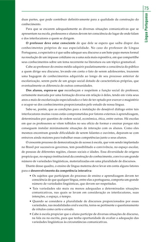 LínguaPortuguesa
75
duas partes, que pode contribuir definitivamente para a qualidade da construção do
conhecimento.
Para que se encarem adequadamente as diversas situações comunicativas que se
apresentam na escola, professores e alunos devem ter consciência do lugar de onde falam
e dos interlocutores a quem se dirigem.
O professor deve estar consciente de que dele se espera que saiba dispor dos
conhecimentos próprios de sua especialidade. No caso do professor de Língua
Portuguesa, a expectativa é que saiba adequar seu discurso a um bate-papo menos formal
na resolução de um impasse cotidiano ou a uma aula mais expositiva, em que compartilhe
seus conhecimentos sobre um tema recorrente na literatura ou um tópico gramatical.
Cabe ao professor do ensino médio adquirir paulatinamente a consciência do público
a quem dirige seu discurso, levando em conta o fato de serem adolescentes, trazerem
uma bagagem de conhecimentos adquirida ao longo de seu processo anterior de
escolarização, serem parte de um grupo social dotado de características próprias, que
eventualmente os diferencia de outras comunidades.
Dos alunos, espera-se que reconheçam e respeitem a função social do professor,
certamente marcada por uma formação diversa em relação à deles, tendo em vista seus
anos a mais de escolarização especializada e o fato de ter optado por exercer o magistério
e ocupar-se dos conhecimentos proporcionados pelo estudo de nossa língua.
Sabe-se, porém, que as condições para a instalação do desejável diálogo entre tais
interlocutores muitas vezes estão comprometidas por fatores externos à aprendizagem,
determinados por questões de ordem social, econômica, ética, entre outras. Há escolas
em que os professores se vêem tolhidos no seu ofício de formar e ensinar porque não
conseguem instalar minimamente situações de interação com os alunos. Como eles
mesmos encontram grande dificuldade de serem falantes e ouvintes, deparam-se com
entraves ainda maiores para trabalhar essas competências junto a seus alunos.
O crescente processo de democratização do acesso à escola, que vem sendo implantado
no Brasil por sucessivos governos, tem possibilitado a convivência, no espaço escolar,
de pessoas de diferentes regiões, classes sociais e idades. Essa diversidade de origens
propicia que, no espaço institucional da construção do conhecimento, conviva um grande
número de variedades lingüísticas, materializadas em uma pluralidade de discursos.
Diante desse quadro, o ensino de língua materna deve levar em conta alguns fatores
para o desenvolvimento da competência interativa:
• Os sujeitos que participam do processo de ensino e aprendizagem devem ter
consciência de que qualquer língua, entre elas a portuguesa, comporta um grande
número de variedades lingüísticas, que devem ser respeitadas.
• Tais variedades são mais ou menos adequadas a determinadas situações
comunicativas, nas quais se levam em consideração os interlocutores, suas
intenções, o espaço, o tempo.
• Quando se considera a pluralidade de discursos proporcionados por essas
variedades, nas modalidades oral e escrita, torna-se pertinente o questionamento
de rótulos como certo e errado.
• Cabe à escola propiciar que o aluno participe de diversas situações de discurso,
na fala ou na escrita, para que tenha oportunidade de avaliar a adequação das
variedades lingüísticas às circunstâncias comunicativas.
 
