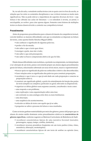 78
Se, na sala de aula, o estudante analisa textos com os quais convive fora da escola, as
relações que faz entre os conteúdos disciplinares e sua vivência tornam-se muito mais
significativas. Não se pode relevar a importância de suportes diversos do livro – cuja
leitura é tão cobrada nas aulas de literatura – e se estendem à revista, ao jornal, à
enciclopédia, ao outdoor, para citar apenas alguns. Somente como leitores de múltiplos
textos os alunos desenvolverão a contento sua competência textual.
Procedimentos
Antes de propormos procedimentos para o desenvolvimento da competência textual,
convém lembrar as maiores dificuldades com que os estudantes se deparam na leitura
de textos, como aponta Emilio Sánchez Miguel (2002):
• não conhecer o significado de algumas palavras;
• perder o fio da meada;
• não saber o que o texto quer dizer;
• enxergar a parte, mas não o todo;
• não saber o que está pressuposto;
• não saber se houve compreensão efetiva do que foi lido.
Diante dessas dificuldades reais na leitura, e portanto na compreensão, na interpretação
e na valoração de um texto, parece conveniente propor aos alunos alguns procedimentos
gerais de leitura, relacionados sobretudo aos seus níveis micro, macro e superestrutural:
• buscar apoio no significado de palavras conhecidas e inferir o das desconhecidas;
• fazer relações entre os significados das palavras para construir proposições;
• reconhecer o que é novo e o que já está dado em cada proposição e conectar as
proposições entre si;
• construir um significado global, a partir do entendimento da função das partes
do texto (simples ou complexo; particular ou geral; relevante ou dispensável);
• organizar as idéias globais num esquema coerente, concebendo o texto como:
– uma resposta a um problema;
– uma explicação e uma argumentação sobre uma tese;
– um contraste ou uma analogia entre dois ou mais fenômenos;
– uma descrição;
– uma seqüência de acontecimentos;
• articular as idéias do texto com aquilo que já se sabe;
• perguntar-se sobre o processo de leitura e seus resultados.
Como os textos ganham materialidade por meio dos gêneros, parece útil propor que os
alunos do ensino médio dominem certos procedimentos relativos às características de
gêneros específicos, conforme sugerem as Matrizes Curriculares de Referência do Saeb:
• reconhecer características típicas de uma narrativa ficcional (narrador,
personagens, espaço, tempo, conflito, desfecho);
• reconhecer recursos prosódicos freqüentes em um texto poético (rima, ritmo,
assonância, aliteração, onomatopéia);
• reconhecer características típicas de um texto de análise ou opinião (tese,
 