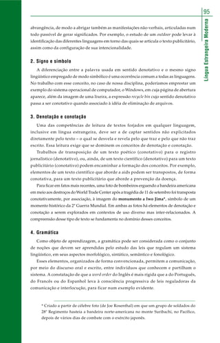 LínguaEstrangeiraModerna
95
abrangência, de modo a abrigar também as manifestações não-verbais, articuladas num
todo passível de gerar significados. Por exemplo, o estudo de um outdoor pode levar à
identificação das diferentes linguagens em torno das quais se articula o texto publicitário,
assim como da configuração de sua intencionalidade.
2. Signo e símbolo
A diferenciação entre a palavra usada em sentido denotativo e o mesmo signo
lingüístico empregado de modo simbólico é uma ocorrência comum a todas as linguagens.
No trabalho com esse conceito, no caso de nossa disciplina, poderíamos emprestar um
exemplo do sistema operacional de computador, o Windows, em cuja página de abertura
aparece, além da imagem de uma lixeira, a expressão recycle bin cujo sentido denotativo
passa a ser conotativo quando associado à idéia de eliminação de arquivos.
3. Denotação e conotação
Uma das competências de leitura de textos forjados em qualquer linguagem,
inclusive em língua estrangeira, deve ser a de captar sentidos não explicitados
diretamente pelo texto – o qual se desvela e revela pelo que traz e pelo que não traz
escrito. Essa leitura exige que se dominem os conceitos de denotação e conotação.
Trabalhos de transposição de um texto poético (conotativo) para o registro
jornalístico (denotativo), ou, ainda, de um texto científico (denotativo) para um texto
publicitário (conotativo) podem encaminhar a formação dos conceitos. Por exemplo,
elementos de um texto científico que aborde a aids podem ser transpostos, de forma
conotativa, para um texto publicitário que aborde a prevenção da doença.
Para ficar em fatos mais recentes, uma foto de bombeiros erguendo a bandeira americana
em meio aos destroços do World Trade Center após a tragédia de 11 de setembro foi transposta
conotativamente, por associação, à imagem do monumento a Iwo Jima*, símbolo de um
momento histórico da 2ª Guerra Mundial. Em ambas as fotos há elementos de denotação e
conotação a serem explorados em contextos de uso diverso mas inter-relacionados. A
compreensão desse tipo de texto se fundamenta no domínio desses conceitos.
4. Gramática
Como objeto de aprendizagem, a gramática pode ser considerada como o conjunto
de noções que devem ser aprendidas pelo estudo das leis que regulam um sistema
lingüístico, em seus aspectos morfológico, sintático, semântico e fonológico.
Esses elementos, organizados de forma convencionada, permitem a comunicação,
por meio do discurso oral e escrito, entre indivíduos que conhecem e partilham o
sistema. A constatação de que a word order do Inglês é mais rígida que a do Português,
do Francês ou do Espanhol leva à consciência progressiva de leis reguladoras da
comunicação e interlocução, para ficar num exemplo evidente.
* Criado a partir de célebre foto (de Joe Rosenthal) em que um grupo de soldados do
28º Regimento hasteia a bandeira norte-americana no monte Suribachi, no Pacífico,
depois de vários dias de combate com o exército japonês.
 