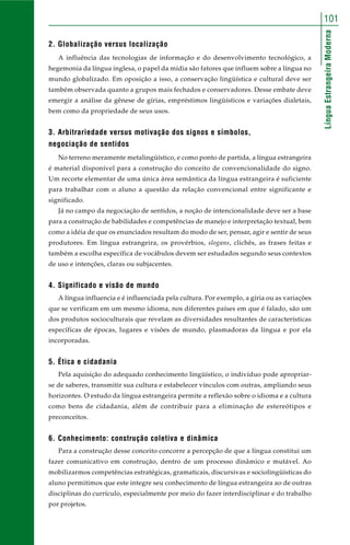 LínguaEstrangeiraModerna
101
2. Globalização versus localização
A influência das tecnologias de informação e do desenvolvimento tecnológico, a
hegemonia da língua inglesa, o papel da mídia são fatores que influem sobre a língua no
mundo globalizado. Em oposição a isso, a conservação lingüística e cultural deve ser
também observada quanto a grupos mais fechados e conservadores. Desse embate deve
emergir a análise da gênese de gírias, empréstimos lingüísticos e variações dialetais,
bem como da propriedade de seus usos.
3. Arbitrariedade versus motivação dos signos e símbolos,
negociação de sentidos
No terreno meramente metalingüístico, e como ponto de partida, a língua estrangeira
é material disponível para a construção do conceito de convencionalidade do signo.
Um recorte elementar de uma única área semântica da língua estrangeira é suficiente
para trabalhar com o aluno a questão da relação convencional entre significante e
significado.
Já no campo da negociação de sentidos, a noção de intencionalidade deve ser a base
para a construção de habilidades e competências de manejo e interpretação textual, bem
como a idéia de que os enunciados resultam do modo de ser, pensar, agir e sentir de seus
produtores. Em língua estrangeira, os provérbios, slogans, clichês, as frases feitas e
também a escolha específica de vocábulos devem ser estudados segundo seus contextos
de uso e intenções, claras ou subjacentes.
4. Significado e visão de mundo
A língua influencia e é influenciada pela cultura. Por exemplo, a gíria ou as variações
que se verificam em um mesmo idioma, nos diferentes países em que é falado, são um
dos produtos socioculturais que revelam as diversidades resultantes de características
específicas de épocas, lugares e visões de mundo, plasmadoras da língua e por ela
incorporadas.
5. Ética e cidadania
Pela aquisição do adequado conhecimento lingüístico, o indivíduo pode apropriar-
se de saberes, transmitir sua cultura e estabelecer vínculos com outras, ampliando seus
horizontes. O estudo da língua estrangeira permite a reflexão sobre o idioma e a cultura
como bens de cidadania, além de contribuir para a eliminação de estereótipos e
preconceitos.
6. Conhecimento: construção coletiva e dinâmica
Para a construção desse conceito concorre a percepção de que a língua constitui um
fazer comunicativo em construção, dentro de um processo dinâmico e mutável. Ao
mobilizarmos competências estratégicas, gramaticais, discursivas e sociolingüísticas do
aluno permitimos que este integre seu conhecimento de língua estrangeira ao de outras
disciplinas do currículo, especialmente por meio do fazer interdisciplinar e do trabalho
por projetos.
 