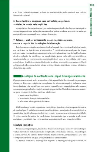 LínguaEstrangeiraModerna
103
e ao fazer cultural universal, o aluno do ensino médio pode construir sua própria
identidade cultural.
6. Contextualizar e comparar esse patrimônio, respeitando
as visões de mundo nele implícitas
Apropriar-se do conhecimento por meio do aprendizado das línguas estrangeiras
modernas permite que o aluno faça uma análise mais acurada do seu contexto social, ao
compará-lo com outras culturas e visões de mundo.
7. Entender, analisar criticamente e contextualizar a natureza,
o uso e o impacto das tecnologias da informação
Esta é uma competência de cuja amplitude só se pode dar conta interdisciplinarmente,
em particular na ligação com a Informática. A contribuição do professor de língua
estrangeira na construção dessa competência, especialmente no caso do Inglês, abrange
desde a solução de problemas de vocabulário, passa pela reflexão (metódica e
fundamentada em conhecimentos sociolingüísticos) sobre a necessidade efetiva dos
empréstimos lingüísticos na constituição do jargão da informática empregado no Brasil
e, transcendendo esses estratos, atinge as competências cognitivas, comuns a todas as
disciplinas da escola.
A seleção de conteúdos em Língua Estrangeira Moderna
O pequeno número de aulas semanais e a heterogeneidade das classes (compostas por
alunos em diferentes estágios de aprendizado do idioma estrangeiro) indicam a suma
importância de criar estratégias para que as competências e os conteúdos selecionados
possam ser desenvolvidos nos três anos do ensino médio. Metodologicamente, sugere-
se que o professor trabalhe a partir de três frentes:
• a estrutura lingüística;
• a aquisição de repertório vocabular;
• a leitura e a interpretação de textos.
O último item é o mais importante e se utilizará dos dois primeiros para efetivar-se
de modo eficaz. O trabalho com a estrutura lingüística e a aquisição de vocabulário só se
revestirá de significado se partir do texto e remeter novamente ao texto como totalidade.
É, pois, a partir do texto e de sua leitura e interpretação que se propõe a seleção de
conteúdos gramaticais e de vocabulário a serem desenvolvidos no ensino médio.
Estrutura lingüística
No caso da língua inglesa, é nesta fase de escolaridade que o aluno revisará os tempos
verbais aprendidos no fundamental e completará o aprendizado relativo a novos tempos
e formas verbais. Ao término do terceiro ano do ensino médio, ele deverá estar apto a ler
e compreender textos em que apareçam todos os tempos verbais.
As formas afirmativa, interrogativa, negativa e interrogativa-negativa devem ser
 