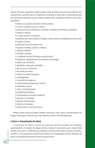 106
alunos. Os temas sugeridos a seguir podem, além de enfeixar assuntos de interesse dos
adolescentes e permitir que, na ampliação vocabular, se aproveite o conhecimento que
eles certamente possuem nesses campos, proporcionar múltiplas interfaces com outras
disciplinas:
• dinheiro e compras (moedas internacionais);
• a casa e o espaço em que vivemos;
• gostos pessoais (sentimentos, sensações, desejos, preferências e aptidões);
• família e amigos;
• o corpo, roupas e acessórios;
• problemas da vida cotidiana (tráfego, saúde, tarefas e atividades da vida social);
• viagens e férias;
• interesses e uso do tempo livre;
• lugares (a cidade, a praia, o campo);
• comida e bebida;
• trabalho e estudo;
• o ambiente natural (ecologia e preservação);
• máquinas, equipamentos, ferramentas e tecnologia;
• objetos de uso diário;
• profissões, educação e trabalho;
• povos (usos e costumes);
• atividades de lazer;
• notícias (a mídia em geral);
• a propaganda;
• o mundo dos negócios;
• relacionamentos pessoais e sociais;
• problemas sociais;
• artes e entretenimento;
• problemas mundiais;
• a informação no mundo moderno;
• governo e sociedade;
• política internacional;
• ciência e tecnologia;
• saúde, dieta e exercícios físicos.
Muitos destes tópicos podem também funcionar como temas estruturadores em
Língua Estrangeira, inclusive por suas interfaces multi e interdisciplinares.
Leitura e interpretação de textos
A exposição do aluno a textos de naturezas diversas promoverá múltiplas
oportunidades de manejo da língua escrita e falada. É necessário que o aluno tenha
contato com textos – publicitário, jornalístico, narrativo, dissertativo, poético, literário,
científico – nos quais possa estreitar seu contato com a linguagem formal e informal, de
modo a confrontar diferentes recursos comunicativos.
 